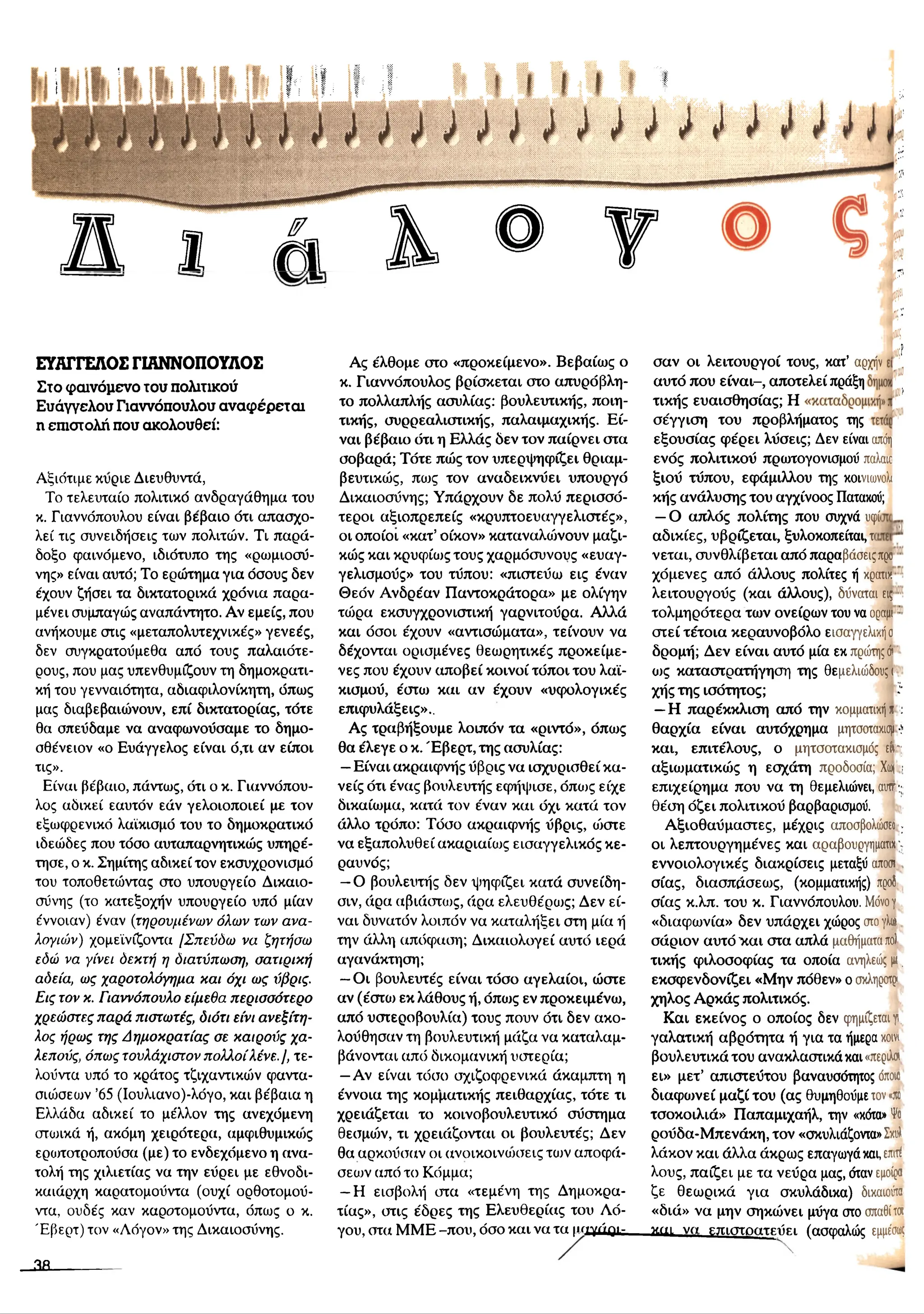 ΕΥΑΓΓΕΛΟΣ ΓΙΑΝΝΟΠΟΥΛΟΣ
Σ τ ο φ α ι ν ό μ ε ν ο τ ο υ π ο λ ιτ ικ ο ύ
Ε υ ά γ γ ε λ ο υ Γ ια ν ν ό π ο υ λ ο υ α ν α φ έ ρ ε τ α ι
η ε π ισ τ ο λ ή π ο υ α κ ο λ ο υ θ ε ί:
Αξιότιμε κύριε Διευθυντά,
Το τελευταίο πολιτικό ανδραγάθημα του
κ. Γιαννόπουλου είναι βέβαιο ότι απασχο­
λεί τις συνειδήσεις των πολιτών. Τι παρά­
δοξο φαινόμενο, ιδιότυπο της «ρωμιοσύ­
νης» είναι αυτό; Το ερώτημα για όσους δεν
έχουν ζήσει τα δικτατορικά χρόνια παρα­
μένει συμπαγώς αναπάντητο. Αν εμείς, που
ανήκουμε στις «μεταπολυτεχνικές» γενεές,
δεν συγκρατοΰμεθα από τους παλαιότε-
ρους, που μας υπενθυμίζουν τη δημοκρατι­
κή του γενναιότητα, αδιαφιλονίκητη, όπως
μας διαβεβαιώνουν, επί δικτατορίας, τότε
θα σπεύδαμε να αναφωνούσαμε το δημο-
σθένειον «ο Ευάγγελος είναι ό,τι αν είποι
τις».
Είναι βέβαιο, πάντως, ότι ο κ. Γιαννόπου-
λος αδικεί εαυτόν εάν γελοιοποιεί με τον
εξωφρενικό λαϊκισμό του το δημοκρατικό
ιδεώδες που τόσο αυταπαρνητικώς υπηρέ­
τησε, ο κ. Σημίτης αδικεί τον εκσυχρονισμό
του τοποθετώντας στο υπουργείο Δικαιο­
σύνης (το κατεξοχήν υπουργείο υπό μίαν
έννοιαν) έναν (τηρουμένων όλων των ανα­
λογιών) χομεϊνίζοντα [Σπεύδω να ζητήσω
εδώ να γίνει δεκτή η διατύπωση, σατιρική
αδεία, ως χαροτολόγημα και όχι ως ύίβρις.
Εις τον κ. Γιαννόπονλο είμεθα περισσότερο
χρεώστες παρά πιστωτές, διότι είνι ανεξίτη­
λος ήρως της Δημοκρατίας σε καιρούς χα­
λεπούς, όπως τουλάχιστον πολλοίλένε.], τε-
λούντα υπό το κράτος τζιχαντικών φαντα­
σιώσεων ’65 (Ιουλιανο)-λόγο, και βέβαια η
Ελλάδα αδικεί το μέλλον της ανεχόμενη
στωικά ή, ακόμη χειρότερα, αμφιθυμικιυς
ερωτοτροπούσα (με) το ενδεχόμενο η ανα­
τολή της χιλιετίας να την εύρει με εθνοδι-
καιάρχη καρατομούντα (ουχί ορθοτομού-
ντα, ουδές καν καρστομούντα, όπως ο κ.
Έβερτ) τον «Λόγον» της Δικαιοσύνης.
Ας έλθομε στο «προκείμενο». Βεβαίως ο
κ. Γιαννόπουλος βρίσκεται στο απυρόβλη­
το πολλαπλής ασυλίας: βουλευτικής, ποιη­
τικής, συρρεαλιστικής, παλαιμαχικής. Ε ί­
ναι βέβαιο ότι η Ελλάς δεν τον παίρνει στα
σοβαρά; Τότε πώς τον υπερψηφίζει θριαμ-
βευτικώς, πως τον αναδεικνύει υπουργό
Δικαιοσύνης; Υπάρχουν δε πολύ περισσό­
τεροι αξιοπρεπείς «κρυπτοευαγγελιστές»,
οι οποίοι «κατ’οίκον» καταναλοόνουν μαζι-
κώς και κρυφίως τους χαρμόσυνους «ευαγ­
γελισμούς» του τύπου: «πιστεύω εις έναν
Θεόν Ανδρέαν Παντοκράτορα» με ολίγην
τώρα εκσυγχρονιστική γαρνιτούρα. Αλλά
και όσοι έχουν «αντισώματα», τείνουν να
δέχονται ορισμένες θεωρητικές προκείμε-
νες που έχουν αποβεί κοινοί τόποι του λαϊ­
κισμού, έστω και αν έχουν «υφολογικές
επιφυλάξεις»..
Ας τραβήξουμε λοιπόν τα «ριντό», όπως
θα έλεγε ο κ. Έ βερτ, της ασυλίας:
—Είναι ακραιφνής ύβρις να ισχυρισθεί κα­
νείς ότι ένας βουλευτής εφήψισε, όπως είχε
δικαίωμα, κατά τον έναν και όχι κατά τον
άλλο τρόπο: Τόσο ακραιφνής ύβρις, ώστε
να εξαπολυθεί ακαριαίως εισαγγελικός κε­
ραυνός;
—Ο βουλευτής δεν ψηφίζει κατά συνείδη-
σιν, άρα αβιάστως, άρα ελευθέρως; Δεν εί­
ναι δυνατόν λοιπόν να καταλήξει στη μία ή
την άλλη απόφαση; Δικαιολογεί αυτό ιερά
αγανάκτηση;
—Οι βουλευτές είναι τόσο αγελαίοι, ώστε
αν (έστω εκ λάθους ή, όπως εν προκειμένω,
από υστεροβουλία) τους πουν ότι δεν ακο­
λούθησαν τη βουλευτική μάζα να καταλαμ­
βάνονται από δικομανική υστερία;
—Αν είναι τόσο σχιζοφρενικά άκαμπτη η
έννοια της κομματικής πειθαρχίας, τότε τι
χρειάζεται το κοινοβουλευτικό σύστημα
θεσμιόν, τι χρειάζονται οι βουλευτές; Δεν
θα αρκούσαν οι ανοικοινοκτεις των αποφά­
σεων από το Κόμμα;
- Η εισβολή στα «τεμένη της Δημοκρα­
τίας», στις έδρες της Ελευθερίας του Λό­
γου, στα MME -που, όσο και να τα |ΐ/»γάρι-
σαν οι λειτουργοί τους, κατ’ αρχήν
αυτό που είναι-, αποτελεί πράξη
τικής ευαισθησίας; Η
σέγγιση του προβλήματος της
εξουσίας φέρει λύσεις; Δεν είναι απόη
ενός πολιτικού πρωτογονισμού παλαιέ
ξιού τύπου, εφάμιλλου της κοινιωνολι
κής ανάλυσης του αγχίνοος Πατακού;
—Ο απλός πολίτης που συχνά υφίι
αδικίες, υβρίζεται, ξυλοκοπείται, τι
νεται, συνθλίβεται από παραβάσειςπρο
χόμενες από άλλους πολίτες ή κρατικ
λειτουργούς (και άλλους), δύναται εις
τολμηρότερα των ονείρων του να οραμι :
στεί τέτοια κεραυνοβόλο εισαγγελικήσ
δρομή; Δεν είναι αυτό μία εκ πρώτηςά
ως καταστρατήγηση της θεμελιώδους!
χήςτηςισότητος; ϊ
—Η παρέκκλιση από την κομματικήη :
θαρχία είναι αυτόχρημα μητσοτακισμ-
ΐ-
και, επιτέλους, ο μητσοτακισμός είν:;
αξιωματικώς η εσχάτη προδοσία; Χ
ω
ρ;
επιχείρημα που να τη θεμελιώνει, αυττ;;
θέση όζει πολιτικού βαρβαρισμού.
Αξιοθαύμαστες, μέχρις αποσβολώσεο ;
οι λεπτουργημένες και αραβουργήματα
εννοιολογικές διακρίσεις μεταξύ αποστ
σίας, διασπάσεως, (κομματικής) προδ
σίας κ.λπ. του κ. Γιαννόπουλου. Μ
όνογ
«διαφωνία» δεν υπάρχει χώρος στογλι»
σάριον αυτό ’και στα απλά μαθήματαπ
ο
)
τικής φιλοσοφίας τα οποία ανηλεώς μι.
εκσφενδονίζει «Μην πόθεν» ο σκληροτρ»
χηλός Αρκάς πολιτικός.
Και εκείνος ο οποίος δεν φημίζεται γι,
γαλατική αβρότητα ή για τα ήμερα κοινι
βουλευτικά του ανακλαστικά και «περιλσι
ει» μετ’ απιστεύτου βαναυσότητος όποιο
διαφωνεί μαζί του (ας θυμηθούμε τον«
π
ο
τσοκοιλιά» Παπαμιχαήλ, την «κότα» Ψο
ρούδα-Μ πενάκη, τον «σκυλιάζοντα» Σ
κ
υ
λ
λάκον και άλλα άκρως επαγωγά και, επ
ιτέ
λους, παίζει με τα νεύρα μας, όταν εμοίρα
ζε θεωρικά για σκυλάδικα) δικαιούτα
«διά» να μην σηκώνει μύγα οτο σπαθίτα
καε να επιστρατεύει (ασφαλώς εμμέσω
ς
2 Β .
 