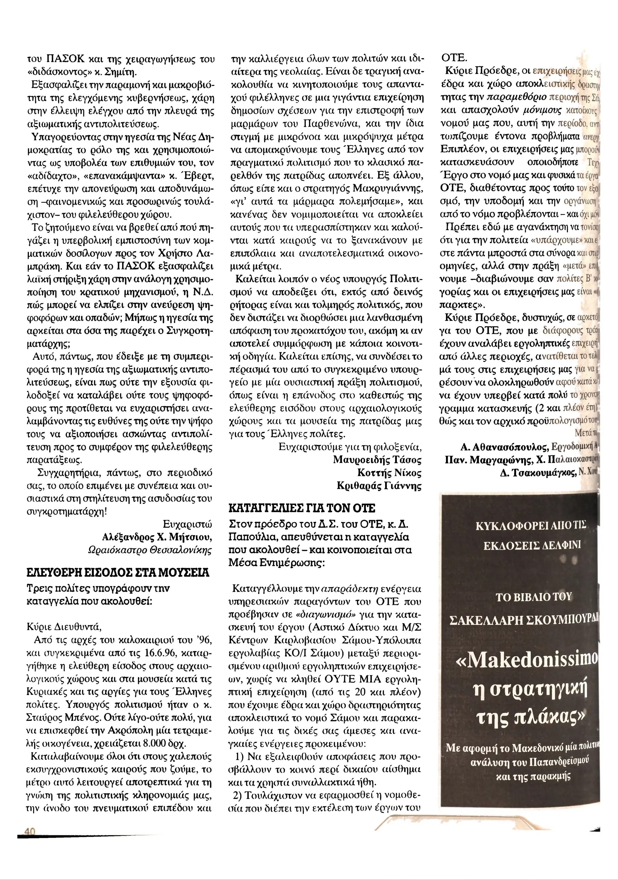 του ΠΑΣΟΚ και της χειραγωγήσεως του
«διδάσκοντος» κ. Σημίτη.
Εξασφαλίζει την παραμονή και μακροβιό-
τητα της ελεγχόμενης κυβερνήσεως, χάρη
στην έλλειψη ελέγχου από την πλευρά της
αξιωματικής αντιπολιτεΰσεως.
Υπαγορεύοντας στην ηγεσία της Νέας Δη­
μοκρατίας το ρόλο της και χρησιμοποιο')-
ντας ως υποβολέα των επιθυμιών του, τον
«αδίδαχτο», «επανακάμψαντα» κ. Έ βερτ,
επέτυχε την απονεύρωση και αποδυνάμιυ-
ση -φαινομενικούς και προσωρινούς τουλά­
χιστον- του φιλελεύθερου χώρου.
Το ζητούμενο είναι να βρεθεί από πού πη­
γάζει η υπερβολική εμπιστοσύνη των κομ­
ματικών δοσίλογων προς τον Χρήστο Λα-
μπράκη. Και εάν το ΠΑΣΟΚ εξασφαλίζει
λαϊκή στήριξη χάρη στην ανάλογη χρησιμο­
ποίηση του κρατικού μηχανισμού, η Ν.Δ.
πώς μπορεί να ελπίζει στην ανεύρεση ψη­
φοφόρων και οπαδών; Μήπως η ηγεσία της
αρκείται στα όσα της παρέχει ο Συγκροτη-
ματάρχης;
Αυτό, πάντως, που έδειξε με τη συμπερι­
φορά της η ηγεσία της αξιωματικής αντιπο-
λιτεύσεως, είναι πως ούτε την εξουσία φι­
λοδοξεί να καταλάβει ούτε τους ψηφοφό­
ρους της προτίθεται να ευχαριστήσει ανα­
λαμβάνοντας τις ευθύνες της ούτε την ψήφο
τους να αξιοποιήσει ασκώντας αντιπολί­
τευση προς το συμφέρον της φιλελεύθερης
παρατάξεως.
Συγχαρητήρια, πάντως, στο περιοδικό
σας, το οποίο επιμένει με συνέπεια και ου­
σιαστικά στη στηλίτευση της ασυδοσίας του
συγκροτηματάρχη!
Ευχαριστώ
Αλέξανδρος X. Μήτσιου,
Ωραιόκαστρο Θεσσαλονίκης
ΕΛΕΥΘΕΡΗ ΕΙΣΟΔΟΣ ΣΤΑ ΜΟΥΣΕΙΑ
Τ ρ ε ις π ο λ ίτ ε ς υ π ο γ ρ ά φ ο υ ν τ η ν
κ α τ α γ γ ε λ ία π ο υ α κ ο λ ο υ θ ε ί:
Κύριε Διευθυντά,
Από τις αρχές του καλοκαιριού του ’96,
και συγκεκριμένα από τις 16.6.96, καταρ-
γήθηκε η ελεύθερη είσοδος στους αρχαιο­
λογικούς χοίρους και στα μουσεία κατά τις
Κυριακές και τις αργίες για τους Έλληνες
πολίτες. Υπουργός πολιτισμού ήταν ο κ.
Σταύρος Μπένος. Ούτε λίγο-ούτε πολύ, για
να επισκεφθεί την Ακρόπολη μία τετραμε­
λής οικογένεια, χρειάζεται 8.000 δρχ.
Καταλαβαίνουμε όλοι ότι στους χαλεπούς
εκσυγχρονιστικούς καιρούς που ζούμε, το
μέτρο αυτό λειτουργεί αποτρεπτικά για τη
γνώση της πολιτιστικής κληρονομιάς μας,
την άνοδο του πνευματικού επιπέδου και
την καλλιέργεια όλων τοίν πολιτών και ιδι­
αίτερα της νεολαίας. Είναι δε τραγική ανα­
κολουθία να κινητοποιούμε τους απαντα­
χού φιλέλληνες σε μια γιγάντια επιχείρηση
δημοσίων σχέσεων για την επιστροφή των
μαρμάρων του Παρθενώνα, και την ίδια
στιγμή με μικρόνοα και μικρόψυχα μέτρα
να απομακρύνουμε τους Έ λληνες από τον
πραγματικό πολιτισμό που το κλασικό πα­
ρελθόν της πατρίδας αποπνέει. Εξ άλλου,
όπως είπε και ο στρατηγός Μακρυγιάννης,
«γι’ αυτά τα μάρμαρα πολεμήσαμε», και
κανένας δεν νομιμοποιείται να αποκλείει
αυτούς που τα υπερασπίστηκαν και καλού­
νται κατά καιρούς να το ξανακάνουν με
επιπόλαια και αναποτελεσματικά οικονο­
μικά μέτρα.
Καλείται λοιπόν ο νέος υπουργός Πολιτι­
σμού να αποδείξει ότι, εκτός από δεινός
ρήτορας είναι και τολμηρός πολιτικός, που
δεν διστάζει να διορθούσει μια λανθασμένη
απόφαση του προκατόχου του, ακόμη κι αν
αποτελεί συμμόρφωση με κάποια κοινοτι­
κή οδηγία. Καλείται επίσης, να συνδέσει το
πέρασμά του από το συγκεκριμένο υπουρ­
γείο με μία ουσιαστική πράξη πολιτισμού,
όπως είναι η επάνοδος στο καθεστώς της
ελεύθερης εισόδου στους αρχαιολογικούς
χώρους και τα μουσεία της πατρίδας μας
για τους Έλληνες πολίτες.
Ευχαριστούμε για τη φιλοξενία,
Μαυροειδής Τάσος
Κοττής Νίκος
Κριθαράς Γιάννης
ΚΑΤΑΓΓΕΛΙΕΣ ΓΙΑ ΤΟΝ ΟΤΕ
Σ τ ο ν π ρ ό ε δ ρ ο τ ο υ Δ .Σ . τ ο υ Ο Τ Ε , κ . Δ .
Π α π ο ύ λ ια , α π ε υ θ ύ ν ε τ α ι η κ α τ α γ γ ε λ ί α
π ο υ α κ ο λ ο υ θ ε ί - κ α ι κ ο ι ν ο π ο ι ε ί τ α ι σ τ α
Μ έ σ α Ε ν η μ έ ρ ω σ η ς :
Καταγγέλλουμε την απαράδεκτη ενέργεια
υπηρεσιακιόν παραγόντων του ΟΤΕ που
προέβησαν σε «διαγωνισμό» για την κατα­
σκευή του έργου (Αστικό Δίκτυο και Μ/Σ
Κέντριυν Καρλοβασίου Σάμου-Υπόλοιπα
εργολαβίας ΚΟ/Ι Σάμου) μεταξύ περιορι­
σμένου αριθμού εργοληπτικών επιχειρήσε­
ων, χωρίς να κληθεί ΟΥΤΕ ΜΙΑ εργολη­
πτική επιχείρηση (από τις 20 και πλέον)
που έχουμε έδρα και χώρο δραστηριότητας
αποκλειστικά το νομό Σάμου και παρακα-
λούμε για τις δικές σας άμεσες και ανα­
γκαίες ενέργειες προκειμένου:
1) Να εξαλειφθούν αποφάσεις που προ­
σβάλλουν το κοινό περί δικαίου αίσθημα
και τα χρηστά συναλλακτικά ήθη.
2) Τουλάχιστον να εφαρμοσθεί η νομοθε­
σία που διέπει την εκτέλεση το>ν έργων του
ΟΤΕ.
Κύριε Π ρόεδρε, οι επιχειρήσεις μαςέχ.
έδρα και χώρο αποκλειστικής δραστιμ
τητας την παραμεθόριο περιοχή τηςΣά|
και απασχολούν μόνιμους κατοίκου;
νομού μας που, αυτή την περίοδο, am
τωπίζουμε έντονα προβλήματα m
Επιπλέον, οι επιχειρήσεις μας μπορούν
κατασκευάσουν οποιοδήποτε Τεχ>
Έ ρ γ ο στο νομό μας και φυσικάταέργα
ΟΤΕ, διαθέτοντας προς τούτο τον εξο
σμό, την υποδομή και την οργάνωση
από το νόμο προβλέπονται - και όχιμώ
Π ρέπει εδώ με αγανάκτηση να τόνισε
ότι για την πολιτεία «υπάρχουμε» καιε
στε πάντα μπροστά στα σύνορα και σ
ιιά
ομηνίες, αλλά στην πράξη «μετά» επι
νουμε -διαβιώνουμε σαν πολίτες Β
γορίας και οι επιχειρήσεις μας είναι
παρκτες».
Κύριε Π ρόεδρε, δυστυχώς, σε αρκετό
γα του ΟΤΕ, που με διάφορους τρώι
έχουν αναλάβει εργοληπτικές επιχειρή
από άλλες περιοχές, ανατίθεται τοτελ
μά τους στις επιχειρήσεις μας για ναι
ρέσουν να ολοκληρωθούν αφού κατάκ
ι
να έχουν υπερβεί κατά πολύ το χρονοι
γραμμα κατασκευής (2 και πλέον έτη)
θώς και τον αρχικό προϋπολογισμό του
Μετάτι
Α. Αθανασόπουλος, ΕργοδομικηA
Παν. Μαργαρώνης, X. Παλαιοκαστι
Δ. Τσακουμάγκος, N
.X
'
ΚΥΚΛΟΦΟΡΕΙ ΑΠΟm
ΕΚΔΟΣΕΙΣ ΔΕΛΦΙΝΙ
ΤΟ ΒΙΒΛΙΟ ΤΟΥ
Σ Α Κ Ε Λ Λ Α ΡΗ ΣΚΟΥΜΠΟΥΡΑ
«Makedonissimo
η στρατηγική
της πλάκας»
Με αφορμή το Μακεδονικό μίαπολιιι*
ανάλυση του ΙΙαπανδρείσμού
και της παρακμής
 