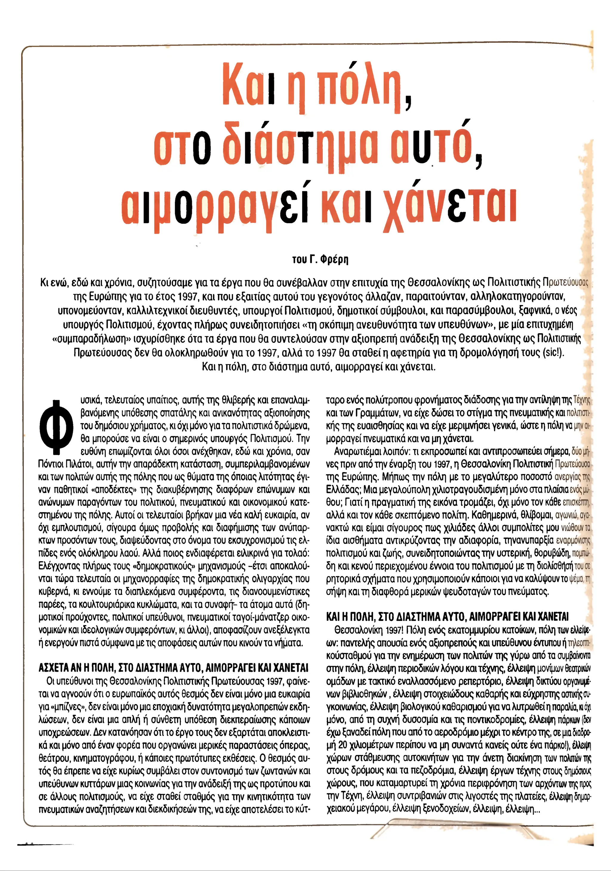 r
Και ηπόλη,
στο διάστημα αυτό,
αιμορραγεί και χάνεται
του Γ. Φρερη
Κι ενώ , εδώ και χρόνια, σ υ ζη το ύ σ α μ ε για τα έ ρ γ α π ου θ α σ υ ν έβ α λ λ α ν σ τη ν επ ιτυ χ ία τ η ς Θ εσ σ α λ ο ν ίκ η ς ω ς Π ο λ ιτισ τικ ή ς Πρωτεύουσας
τη ς Ευρώ π ης για το έ τ ο ς 1997, κα ι π ου ε ξ α ιτ ία ς α υ το ύ το υ γ ε γ ο ν ό το ς ά λ λ α ζα ν , π α ρ α ιτο ύ ν τα ν , α λληλοκα τηγορούντα ν,
υπ ονομεύονταν, κ α λ λ ιλ τεχ ν ικ ο ί δ ιε υ θ υ ν τ έ ς , υπ ο υ ρ γο ί Π ο λιτισ μ ο ύ , δ η μ ο τικ ο ί σ ύ μ β ο υ λ ο ι, κ α ι π α ρ α σ ύ μ β ο υ λ ο ι, ξαφ νικά, ο νέος
υπ ουργός Π ο λιτισ μ ού, έ χ ο ν τα ς π λήρω ς σ υ ν ειδ η το π ιή σ ει «τη σ κόπ ιμη α ν ε υ θ υ ν ό τη τα τω ν υ π ε υ θ ύ ν ω ν » , μ ε μία επιτυχημένη
«σ υμπ αραδήλω ση» ισ χ υ ρ ίσ θη κ ε ό τα τα έρ γ α π ου θ α σ υ ν τελ ο ύ σ α ν σ τη ν α ξιο π ρ επ ή α ν ά δ ε ιξ η τ η ς Θ εσ σ α λ ο ν ίκ η ς ω ς Πολιτιστικής
Π ρ ω τεύ ο υ σ α ς δ ε ν θ α ο λ ο κλη ρ ω θ ο ύ ν για το 1997, α λ λ ά το 1 9 9 7 θ α σ τ α θ ε ί η α φ ε τη ρ ία γ ια τη δ ρ ο μ ο λ ό γ η σ ή το υ ς (sic!).
Κ αι η π όλη, σ το δ ιά σ τη μ α α υ τό , α ιμ ο ρ ρ α γ εί κα ι χ ά ν ε τ α ι.
Φ
υσικά, τελευταίος υπαίτιος, αυτής της θλιβερής και επαναλαμ­
βανόμενης υπόθεσης σπατάλης και ανικανότητας αξιοποίησης
του δημόσιου χρήματος, κι όχι μόνο για τα πολιτιστικά δρώμενα,
θα μπορούσε να είναι ο σημερινός υπουργός Πολιτισμού. Την
ευθύνη επωμίζονται όλοι όσοι ανέχθηκαν, εδώ και χρόνια, σαν
Πόντιοι Πιλάτοι, αυτήν την απαράδεκτη κατάσταση, συμπεριλαμβανομένων
και των πολιτών αυτής της πόλης που ως θύματα της όποιας λιτότητας έγι­
ναν παθητικοί «αποδέκτες» της διακυβέρνησης διαφόρων επώνυμων και
ανώνυμων παραγόντων του πολιτικού, πνευματικού και οικονομικού κατε­
στημένου της πόλης. Αυτοί οι τελευταίοι βρήκαν μια νέα καλή ευκαιρία, αν
όχι εμπλουτισμού, σίγουρα όμως προβολής και διαφήμισης των ανύπαρ­
κτων προσόντων τους, διαψεύδοντας στο όνομα του εκσυχρονισμού τις ελ­
πίδες ενός ολόκληρου λαού. Αλλά ποιος ενδιαφέρεται ειλικρινά για τολαό:
Ελέγχοντας πλήρως τους «δημοκρατικούς» μηχανισμούς -έτσ ι αποκαλού-
νται τώρα τελευταία οι μηχανορραφίες της δημοκρατικής ολιγαρχίας που
κυβερνά, κι εννούμε τα διαπλεκόμενα συμφέροντα, τις διανοουμενίστικες
παρέες, τα κουλτουριάρικα κυκλώματα, και τα συναφή'- τα άτομα αυτά (δη­
μοτικοί προύχοντες, πολιτικοί υπεύθυνοι, πνευματικοί ταγοί-μάνατζερ οικο­
νομικών και ιδεολογικών συμφερόντων, κι άλλοι), αποφασίζουν ανεξέλεγκτα
ή ενεργούν πιστά σύμφωνα με τις αποφάσεις αυτών που κινούν τα νήματα.
ΑΣΧΕΤΑ ΑΝ Η ΠΟΛΗ, ΣΤΟ ΔΙΑΣΤΗΜΑ ΑΥΤΟ, ΑΙΜΟΡΡΑΓΕΙ ΚΑΙ ΧΑΝΕΤΑΙ
Οι υπεύθυνοι της Θεσσαλονίκης Πολιτιστικής Πρωτεύουσας 1997, φαίνε­
ται να αγνοούν ότι ο ευρωπαϊκός αυτός θεσμός δεν είναι μόνο μια ευκαιρία
για «μπίζνες», δεν είναι μόνο μια εποχιακή δυνατότητα μεγαλοπρεπών εκδη­
λώσεων, δεν είναι μια απλή ή σύνθετη υπόθεση διεκπεραίωσης κάποιων
υποχρεώσεων. Δεν κατανόησαν ότι το έργο τους δεν εξαρτάται αποκλειστι­
κά και μόνο από έναν φορέα που οργανώνει μερικές παραστάσεις όπερας,
θεάτρου, κινηματογράφου, ή κάποιες πρωτότυπες εκθέσεις. Ο θεσμός αυ­
τός θα έπρεπε να είχε κυρίως συμβάλει στον συντονισμό των ζωντανών και
υπεύθυνων κυττάρων μιας κοινωνίας για την ανάδειξή της ως προτύπου και
σε άλλους πολιτισμούς, να είχε σταθεί σταθμός για την κινητικότητα των
πνευματικών αναζητήσεων και διεκδικήσεών της, να είχε αποτελέσει το κύτ­
ταρο ενός πολύτροπου φρονήματος διάδοσης για την αντίληψη της Τέχνης
και των Γραμμάτων, να είχε δώσει το στίγμα της πνευματικής και πολιτιστι­
κής της ευαισθησίας και να είχε μεριμνήσει γενικά, ώστε η πόλη να μηνοι
μορραγεί πνευματικά και να μη χάνεται.
Αναρωτιέμαι λοιπόν: τι εκπροσωπεί και αντιπροσωπεύει σήμερα, δύομή­
νες πριν από την έναρξη του 1997, η Θεσσαλονίκη Πολιτιστική Πρωτεύουσα
της Ευρώπης. Μήπως την πόλη με το μεγαλύτερο ποσοστό ανεργίας της
Ελλάδας; Μια μεγαλούπολη χιλιοτραγουδισμένη μόνο στα πλαίσια ενόςμύ­
θου; Γιατί η πραγματική της εικόνα τρομάζει, όχι μόνο τον κάθε επισκέπτη,
αλλά και τον κάθε σκεπτόμενο πολίτη. Καθημερινά, θλίβομαι, αγωνιώ, αγα­
νακτώ και είμαι σίγουρος πως χιλιάδες άλλοι συμπολίτες μου νιώθουντα
ίδια αισθήματα αντικρύζοντας την αδιαφορία, τηνανυπαρξία εναρμόνισης
πολιτισμού και ζωής, συνειδητοποιώντας την υστερική, θορυβώδη, πομπώ­
δη και κενού περιεχομένου έννοια του πολιτισμού με τη διολίσθησή τουσε
ρητορικά σχήματα που χρησιμοποιούν κάποιοι για να καλύψουντο ψέμα,τη
σήψη και τη διαφθορά μερικών ψευδοταγών του πνεύματος.
ΚΑΙ Η ΠΟΛΗ, ΣΤΟ ΔΙΑΣΤΗΜΑ ΑΥΤΟ, ΑΙΜΟΡΡΑΓΕΙ ΚΑΙ ΧΑΝΕΤΑΙ
Θεσσαλονίκη 1997! Πόλη ενός εκατομμυρίου κατοίκων, πόλη των ελλείψε­
ων: παντελής απουσία ενός αξιοπρεπούς και υπεύθυνου έντυπου ήτηλεοππ-
κούσταθμού για την ενημέρωση των πολιτών της γύρω από τα συμβαίνοντα
στην πόλη, έλλειψη περιοδικών λόγου και τέχνης, έλλειψη μονίμων θεατρικών
ομάδων με τακτικό εναλλασσόμενο ρεπερτόριο, έλλειψη δικτύου οργανωμέ­
νων βιβλιοθηκών, έλλειψη στοιχειώδους καθαρής και εύχρηστης αστικήςσυ­
γκοινωνίας, έλλειψη βιολογικού καθαρισμού για να λυτρωθεί η παραλία, κιόχι
μόνο, από τη συχνή δυσοσμία και τις ποντικοδρομίες, έλλειψη πάρκων(δεν
έχω ξαναδεί πόλη που από το αεροδρόμιο μέχρι το κέντρο της, σε μιαδιαδρο­
μή 20 χιλιομέτρων περίπου να μη συναντά κανείς ούτε ένα πάρκο!), έλλειψη
χώρων στάθμευσης αυτοκινήτων για την άνετη διακίνηση των πολιτών της
στους δρόμους και τα πεζοδρόμια, έλλειψη έργων τέχνης στους δημόσιους
χώρους, που καταμαρτυρεί τη χρόνια περιφρόνηση των αρχόντων της προς
την Τέχνη, έλλειψη συντριβανιών στις λιγοστές της πλατείες, έλλειψη δημαρ*
χειακού μεγάρου, έλλειψη ξενοδοχείων, έλλειψη, έλλειψη...
________________X
V
 