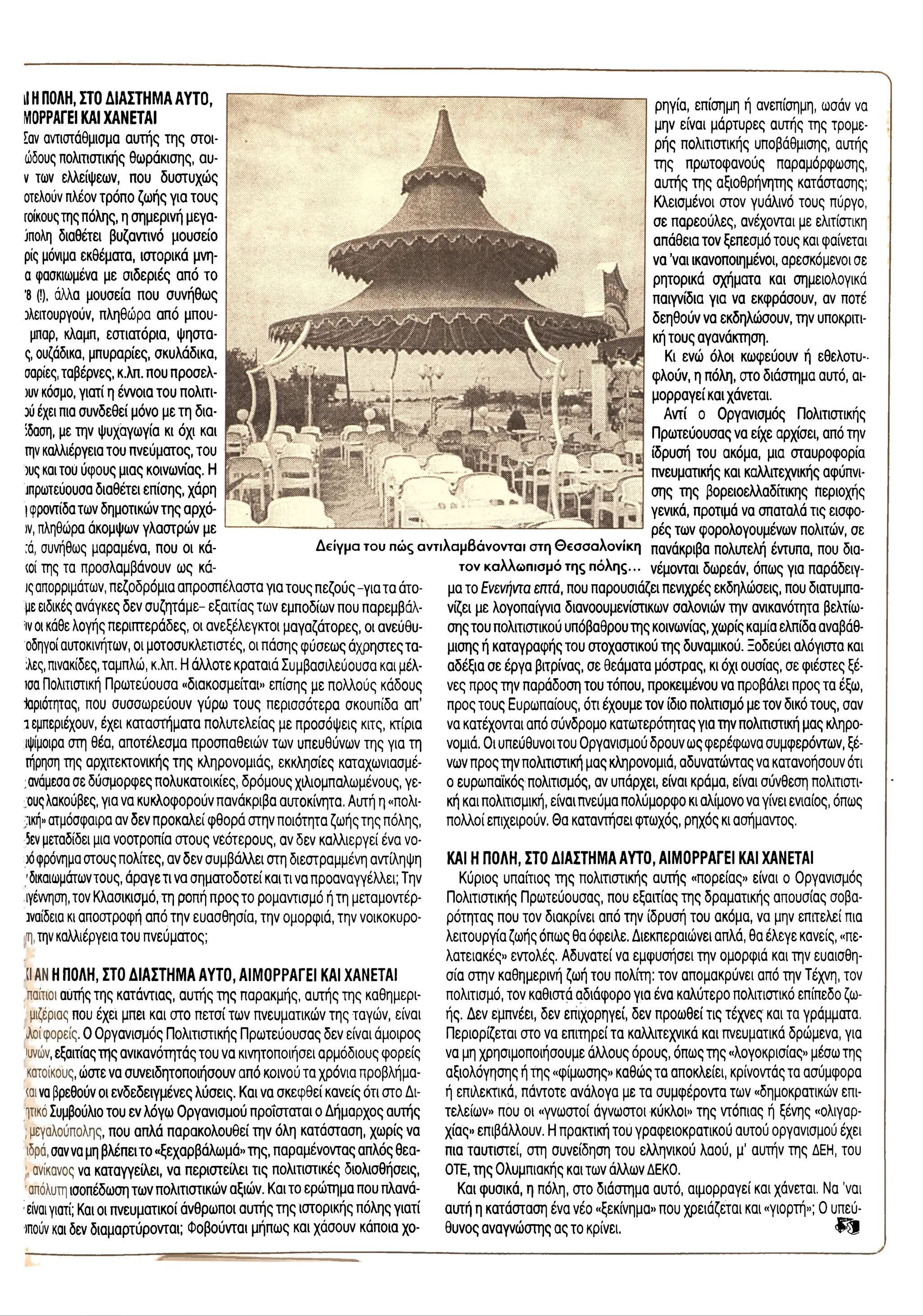 Λ
il ΗΠΟΛΗ, ΣΤΟ ΔΙΑΣΤΗΜΑ ΑΥΤΟ,
ΜΟΡΡΑΓΕΙ ΚΑΙ ΧΑΝΕΤΑΙ
Εαν αντιστάθμισμα αυτής της στοι-
ώδους πολιτιστικής θωράκισης, αυ-
ν των ελλείψεων, που δυστυχώς
οτελούν πλέον τρόπο ζωής για τους
Γοίκουςτης πόλης, η σημερινή μεγα-
ίπολη διαθέτει βυζαντινό μουσείο
ρίς μόνιμα εκθέματα, ιστορικά μνη-
α φασκιωμένα με σιδεριές από το
’8 (!), άλλα μουσεία που συνήθως
λειτουργούν, πληθώρα από μπου-
μπαρ, κλαμπ, εστιατόρια, ψηστα-
ς, ουζάδικα, μπυραρίες, σκυλάδικα,
σαρίες, ταβέρνες, κ.λπ. που προπελ­
ών κόσμο, γιατί η έννοια του πολιτι-
ού έχει πια συνδεθεί μόνο με τη δια-
ίδαση, με την ψυχαγωγία κι όχι και
την καλλιέργεια του πνεύματος, του
ους και του ύφους μιας κοινωνίας. Η
πρωτεύουσα διαθέτει επίσης, χάρη
Iφροντίδα των δημοτικών της αρχό-
)v, πληθώρα άκομψων γλαστρών με
:ά, συνήθως μαραμένα, που οι κά-
(θί της τα προσλαμβάνουν ως κά-
ις απορριμάτων, πεζοδρόμια απροσπέλαστα για τους πεζούς -για τα άτο-
με ειδικές ανάγκες δεν συζητάμε- εξαιτίας των εμποδίων που παρεμβάλ-
ίν οι κάθε λογής περιστεράδες, οι ανεξέλεγκτοι μαγαζάτορες, οι ανεύθυ-
οδηγοί αυτοκινήτων, οι μοτοσυκλετιστές, οι πάσης φύσεως άχρηστες τα-
;λες, πινακίδες, ταμπλώ, κ.λπ. Η άλλοτε κραταιά Συμβασιλεύουσα και μέλ-
ισα Πολιτιστική Πρωτεύουσα «διακοσμείται» επίσης με πολλούς κάδους
^αριότητας, που συσσωρεύουν γύρω τους περισσότερα σκουπίδα απ’
1εμπεριέχουν, έχει καταστήματα πολυτελείας με προσόψεις κιτς, κτίρια
ιψίμοιρα στη θέα, αποτέλεσμα προσπαθειών των υπευθύνων της για τη
ιήρηση της αρχιτεκτονικής της κληρονομιάς, εκκλησίες καταχωνιασμέ-
,.ανάμεσα σε δύσμορφες πολυκατοικίες, δρόμους χιλιομπαλωμένους, γε-
,ουςλακούβες, για να κυκλοφορούν πανάκριβα αυτοκίνητα. Αυτή η «πολι­
τική» ατμόσφαιρα αν δεν προκαλεί φθορά στην ποιότητα ζωής της πόλης,
5εν μεταδίδει μια νοοτροπία στους νεότερους, αν δεν καλλιεργεί ένα νο­
ώ φρόνημα στους πολίτες, αν δεν συμβάλλει στη διεστραμμένη αντίληψη
'δικαιωμάτωντους, άραγε τι να σηματοδοτεί και τι να προαναγγέλλει; Την
γέννηση, τον Κλασικισμό, τη ροπή προς το ρομαντισμό ή τη μεταμοντέρ-
τναίδεια κι αποστροφή από την ευασθησία, την ομορφιά, την νοικοκυρο-
η, την καλλιέργεια του πνεύματος;
(I ΑΝ ΗΠΟΛΗ, ΣΤΟ ΔΙΑΣΤΗΜΑ ΑΥΤΟ, ΑΙΜΟΡΡΑΓΕΙ ΚΑΙ ΧΑΝΕΤΑΙ
παίτιοι αυτής της κατάντιας, αυτής της παρακμής, αυτής της καθημερι-
μιζέριας που έχει μπει και στο πετσί των πνευματικών της ταγών, είναι
λοί φορείς. Ο Οργανισμός Πολιτιστικής Πρωτεύουσας δεν είναι άμοιρος
)υνών, εξαιτίας της ανικανότητάς του να κινητοποιήσει αρμόδιους φορείς
κατοίκους, ώστε να συνειδητοποιήσουν από κοινού τα χρόνια προβλήμα-
καινα βρεθούν οι ενδεδειγμένες λύσεις. Και να σκεφθεί κανείς ότι στο Δι-
ητικό Συμβούλιο του εν λόγω Οργανισμού προΐσταται ο Δήμαρχος αυτής
;μεγαλούπολης, που απλά παρακολουθεί την όλη κατάσταση, χωρίς να
ιδρό, σαννα μη βλέπει το «ξεχαρβάλωμά» της, παραμένοντας απλός θεα-
ανίκανος να καταγγείλει, να περιστείλει τις πολιτιστικές διολισθήσεις,
'απόλυτη ισοπέδωση των πολιτιστικών αξιών. Και το ερώτημα που πλανά-
■
είναι γιατί; Και οι πνευματικοί άνθρωποι αυτής της ιστορικής πόλης γιατί
ιπούν και δεν διαμαρτύρονται; Φοβούνται μήπως και χάσουν κάποια χο­
ρηγία, επίσημη ή ανεπίσημη, ωσάν να
μην είναι μάρτυρες αυτής της τρομε­
ρής πολιτιστικής υποβάθμισης, αυτής
της πρωτοφανούς παραμόρφωσης,
αυτής της αξιοθρήνητης κατάστασης;
Κλεισμένοι στον γυάλινο τους πύργο,
σε παρεούλες, ανέχονται με ελιτίστικη
απάθεια τον ξεπεσμό τους και φαίνεται
να ’ναι ικανοποιημένοι, αρεσκόμενοι σε
ρητορικά σχήματα και σημειολογικά
παιγνίδια για να εκφράσουν, αν ποτέ
δεηθούν να εκδηλώσουν, την υποκριτι­
κή τους αγανάκτηση.
Κι ενώ όλοι κωφεύουν ή εθελοτυ­
φλούν, η πόλη, στο διάστημα αυτό, αι-
μορραγεί και χάνεται.
Αντί ο Οργανισμός Πολιτιστικής
Πρωτεύουσας να είχε αρχίσει, από την
ίδρυσή του ακόμα, μια σταυροφορία
πνευματικής και καλλιτεχνικής αφύπνι­
σης της βορ ειοελλαδικής Περιοχής
γενικά, προτιμά να σπαταλά τις εισφο­
ρές των φορολογουμένων πολιτών, σε
πανάκριβα πολυτελή έντυπα, που δια-
τον καλλωπισμότης πόλης... νέμονται δωρεάν, όπως για παράδειγ­
μα το Ενενήντα επτά, που παρουσιάζει πενιχρές εκδηλώσεις, που διατυμπα­
νίζει με λογοπαίγνια διανοουμενίστικων σαλονιών την ανικανότητα βελτίω­
σης του πολιτιστικού υπόβαθρου της κοινωνίας, χωρίς καμία ελπίδα αναβάθ­
μισης ή καταγραφής του στοχαστικού της δυναμικού. Ξοδεύει αλόγιστα και
αδέξια σε έργα βιτρίνας, σε θεάματα μόστρας, κι όχι ουσίας, σε φιέστες ξέ­
νες προς την παράδοση του τόπου, προκειμένου να προβάλει προς τα έξω,
προς τους Ευρωπαίους, ότι έχουμε τον ίδιο πολιτισμό με τον δικό τους, σαν
να κατέχονται από σύνδρομο κατωτερότητας για την πολιτιστική μας κληρο­
νομιά. Οι υπεύθυνοι του Οργανισμού δρουν ως φερέφωνα συμφερόντων, ξέ­
νων προς την πολιτιστική μας κληρονομιά, αδυνατώντας να κατανοήσουν ότι
ο ευρωπαϊκός πολιτισμός, αν υπάρχει, είναι κράμα, είναι σύνθεση πολιτιστι­
κή και πολιτισμική, είναι πνεύμα πολύμορφο κι αλίμονο να γίνει ενιαίος, όπως
πολλοί επιχειρούν, θ α καταντήσει φτωχός, ρηχός κι ασήμαντος.
ΚΑΙ Η ΠΟΛΗ, ΣΤΟ ΔΙΑΣΤΗΜΑ ΑΥΤΟ, ΑΙΜΟΡΡΑΓΕΙ ΚΑΙ ΧΑΝΕΤΑΙ
Κύριος υπαίτιος της πολιτιστικής αυτής «πορείας» είναι ο Οργανισμός
Πολιτιστικής Πρωτεύουσας, που εξαιτίας της δραματικής απουσίας σοβα­
ρότητας που τον διακρίνει από την ίδρυσή του ακόμα, να μην επιτελεί πια
λειτουργία ζωής όπως θα όφειλε. Διεκπεραιώνει απλά, θα έλεγε κανείς, «πε­
λατειακές» εντολές. Αδυνατεί να εμφυσήσει την ομορφιά και την ευαισθη­
σία στην καθημερινή ζωή του πολίτη: τον απομακρύνει από την Τέχνη, τον
πολιτισμό, τον καθιστά αδιάφορο για ένα καλύτερο πολιτιστικό επίπεδο ζω­
ής. Δεν εμπνέει, δεν επιχορηγεί, δεν προωθεί τις τέχνες και τα γράμματα.
Περιορίζεται στο να επιτηρεί τα καλλιτεχνικά και πνευματικά δρώμενα, για
να μη χρησιμοποιήσουμε άλλους όρους, όπως της «λογοκρισίας» μέσω της
αξιολόγησης ή της «φίμωσης» καθώς τα αποκλείει, κρίνοντάς τα ασύμφορα
ή επιλεκτικά, πάντοτε ανάλογα με τα συμφέροντα των «δημοκρατικών επι­
τελείων» που οι «γνωστοί άγνωστοι κύκλοι» της ντόπιας ή ξένης «ολιγαρ­
χίας» επιβάλλουν. Η πρακτική του γραφειοκρατικού αυτού οργανισμού έχει
πια ταυτιστεί, στη συνείδηση του ελληνικού λαού, μ' αυτήν της ΔΕΗ, του
ΟΤΕ, της Ολυμπιακής και των άλλων ΔΕΚΟ.
Και φυσικά, η πόλη, στο διάστημα αυτό, αιμορραγεί και χάνεται. Να 'ναι
αυτή η κατάσταση ένα νέο «ξεκίνημα» που χρειάζεται και «γιορτή»; Ο υπεύ­
θυνος αναγνώστης ας το κρίνει. Ί 8
Δείγμα του πώςαντιλαμβάνονται στηΘεσσαλονίκη
 