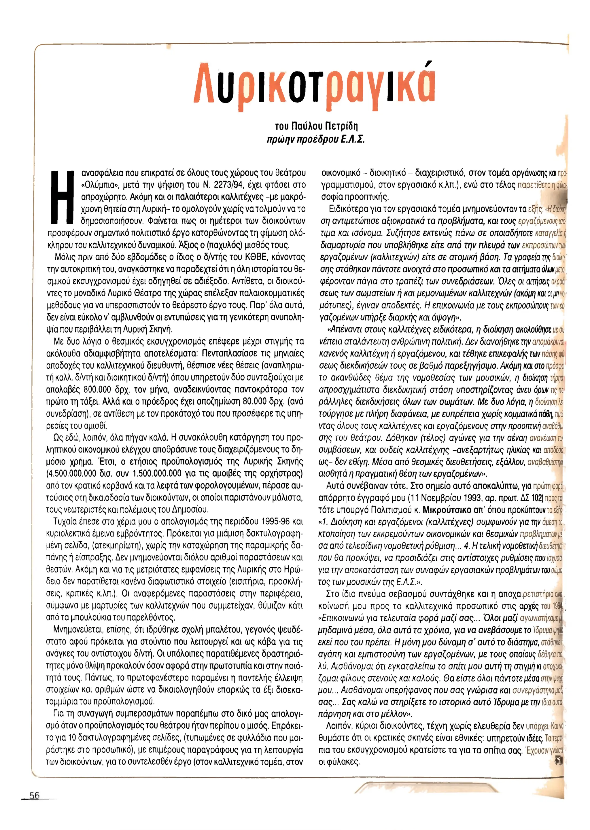 r
Λυρικοτραγικά
του Παύλου Πετρίδη
πρώην προέδρου ΕΑΣ.
Η
ανασφάλεια που επικρατεί σε όλους τους χώ ρους του θεάτρου
«Ολύμπια», μετά την ψήφιση του Ν. 2273/94, έχει φτάσει στο
απροχώρητο. Ακόμη και οι παλαιότεροι καλλιτέχνες -μ ε μακρό­
χρονη θητεία στη Λυρική- το ομολογούν χωρίς να τολμούν να το
δημοσιοποιήσουν. Φαίνεται πως οι ημέτεροι των διοικούντων
προσφέρουν σημαντικό πολιτιστικό έργο κατορθώνοντας τη φίμωση ολό­
κληρου του καλλιτεχνικού δυναμικού. Άξιος ο (παχυλός) μισθός τους.
Μόλις πριν από δύο εβδομάδες ο ίδιος ο δ/ντής του ΚΘΒΕ, κάνοντας
την αυτοκριτική του, αναγκάστηκε να παραδεχτεί ότι η όλη ιστορία του θε­
σμικού εκσυγχρονισμού έχει οδηγηθεί σε αδιέξοδο. Αντίθετα, οι διοικού-
ντες το μοναδικό Λυρικό Θ έατρο της χώρας επέλεξαν παλαιοκομματικές
μεθόδους για να υπερασπιστούν το θεάρεστο έργο τους. Π αρ’ όλα αυτά,
δεν είναι εύκολο ν’ αμβλυνθούν οι εντυπώσεις για τη γενικότερη ανυπολη­
ψία που περιβάλλει τη Λυρική Σκηνή.
Με δυο λόγια ο θεσμικός εκσυγχρονισμός επέφερε μέχρι στιγμής τα
ακόλουθα αδιαμφισβήτητα αποτελέσματα: Πενταπλασίασε τις μηνιαίες
αποδοχές του καλλιτεχνικού διευθυντή, θέσπισε νέες θέσεις (αναπληρω­
τή καλλ. δ/ντή και διοικητικού δ/ντή) όπου υπηρετούν δύο συνταξιούχοι με
απολαβές 800.000 δρχ. τον μήνα, αναδεικνύοντας παντοκράτορα τον
πρώτο τη τάξει. Αλλά και ο πρόεδρος έχει αποζημίωση 80.000 δρχ. (ανά
συνεδρίαση), σε αντίθεση με τον προκάτοχό του που προσέφερε τις υπη­
ρεσίες του αμισθί.
Ως εδώ, λοιπόν, όλα πήγαν καλά. Η συνακόλουθη κατάργηση του προ­
ληπτικού οικονομικού ελέγχου αποθράσυνε τους διαχειριζόμενους το δη­
μόσιο χρήμα. Έτσι, ο ετήσιος προϋπολογισμός της Λυρικής Σκηνής
(4.500.000.000 δισ. συν 1.500.000.000 για τις αμοιβές της ορχήστρας)
από τον κρατικό κορβανά και τα λεφτά των φορολογούμενων, πέρασε αυ­
τούσιος στη δικαιοδοσία των διοικούντων, οι οποίοι παριστάνουν μάλιστα,
τους νεωτεριστές και πολέμιους του Δημοσίου.
Τυχαία έπεσε στα χέρια μου ο απολογισμός της περιόδου 1995-96 και
κυριολεκτικά έμεινα εμβρόντητος. Πρόκειται για μιάμιση δακτυλογραφη­
μένη σελίδα, (ατεκμηρίωτη), χωρίς την καταχώρηση της παραμικρής δα­
πάνης ή είσπραξης. Δεν μνημονεύονται διόλου αριθμοί παραστάσεων και
θεατών. Ακόμη και για τις μετριότατες εμφανίσεις της Λυρικής στο Ηρώ-
δειο δεν παρατίθεται κανένα διαφωτιστικό στοιχείο (εισιτήρια, προσκλή­
σεις, κριτικές κ.λπ.). Οι αναφερόμενες παραστάσεις στην περιφέρεια,
σύμφωνα με μαρτυρίες των καλλιτεχνών που συμμετείχαν, θύμιζαν κάτι
από τα μπουλούκια του παρελθόντος.
Μνημονεύεται, επίσης, ότι ιδρύθηκε σχολή μπαλέτου, γεγονός ψευδέ-
στατο αφού πρόκειται για στούντιο που λειτουργεί και ως κάβα για τις
ανάγκες του αντίστοιχου δ/ντή. Οι υπόλοιπες π αρατιθέμενες δραστηριό­
τητες μόνο θλίψη προκαλούν όσον αφορά στην πρωτοτυπία και στην ποιό­
τητά τους. Πάντως, το πρωτοφανέστερο παραμένει η παντελής έλλειψη
στοιχείων και αριθμών ώστε να δικαιολογηθούν επαρκώς τα έξι δισεκα­
τομμύρια του προϋπολογισμού.
Για τη συναγωγή συμπερασμάτων παραπέμπω στο δικό μας απολογι­
σμό όταν ο προϋπολογισμός του θεάτρου ήταν περίπου ο μισός. Επρόκει-
το για 10 δακτυλογραφημένες σελίδες, (τυπωμένες σε φυλλάδιο που μοι­
ράστηκε στο προσωπικό), με επιμέρους παραγράφους για τη λειτουργία
των διοικούντων, για το συντελεσθέν έργο (στον καλλιτεχνικό τομέα, στον
οικονομικό - διοικητικό - διαχειριστικό, στον τομέα οργάνωσης και προ­
γραμματισμού, στον εργασιακό κ.λπ.), ενώ στο τέλος παρετίθετο ηφιλο^
σοφία προοπτικής. à
Ειδικότερα για τον εργασιακό το μ έα μνημονεύονταν τα εξής: «Ηδιοίκη­
ση αντιμετώπισε αξιοκρατικά τα προβλήματα, και τους εργαζόμενουςισό­
τιμα και ισόνομα. Συζήτησε εκτενώς πάνω σε οποιαδήποτε καταγγελίας
διαμαρτυρία που υποβλήθηκε είτε από την πλευρά των εκπροσώπωνm
εργαζομένων (καλλιτεχνών) είτε σε ατομική βάση. Τα γραφεία τηςta n
σης στάθηκαν πάντοτε ανοιχτά στο προσωπικό και τα αιτήματαόΑωνμετα
φέρονταν πάγια στο τραπέζι των συνεδριάσεων. Όλες οι αιτήσειςακροα
σεως των σωματείων ή και μεμονωμένων καλλιτεχνών (ακόμηκαιοιμ
η,ο
μότυπες), έγιναν αποδεκτές. Η επικοινωνία με τους εκπροσώπουςτωνερ
γαζομένων υπήρξε διαρκής και άψογη».
«Απέναντι στους καλλιτέχνες ειδικότερα, η διοίκηση ακολούθησεμεσι
νέπεια αταλάντευτη ανθρώπινη πολιτική. Δεν διανοήθηκε τηναπομάκρυνα,
κανενός καλλιτέχνη ή εργαζόμενου, και τέθηκε επικεφαλής τωνπόσηςφί
σεως διεκδικήσεών τους σε βαθμό παρεξηγήσιμο. Ακόμη καιστοπρόσφί
το ακανθώδες θέμα της νομοθεσίας των μουσικών, η διοίκηση ιήρηα
απροσχημάτιστα διεκδικητική στάση υποστηρίζοντας άνευ όρωντις n
e
ράλληλες διεκδικήσεις όλων των σωμάτων. Με δυο λόγια, η διοίκησηk
τούργησε με πλήρη διαφάνεια, με ευπρέπεια χωρίς κομματικάπάθη,τιμιί
ντας όλους τους καλλιτέχνες και εργαζόμενους στην προοπτικήαναβάθμι
σης του θεάτρου. Δόθηκαν (τέλος) αγώνες για την αέναη ανανέωση w
συμβάσεων, και ουδείς καλλιτέχνης -ανεξαρτήτως ηλικίας και αποδόσε
ως- δεν εθίγη. Μέσα από θεσμικές διευθετήσεις, εξάλλου, αναβαθμίσιηκι
αισθητά η πραγματική θέση τωνεργαζομένων».
Αυτά συνέβαιναν τότε. Στο σημείο αυτό αποκαλύπτω, για πρώτη φόρε
απόρρητο έγγραφ ό μου (11 Νοεμβρίου 1993, αρ. πρωτ. Δ Σ 102) προςτο
τότε υπουργό Πολιτισμού κ. Μ ικρούτσ ικο απ’ όπου προκύπτουντα εξήε
«1. Διοίκηση και εργαζόμενοι (καλλιτέχνες) συμφωνούν για τηναμ
εσιιre
κτοποίηση των εκκρεμούντων οικονομικών και θεσμικών προβλημάτωνμ
ι
σα από τελεσίδικη νομοθετική ρύθμιση...4. Ητελική νομοθετικήδιευθέπρ
που θα προκόψει, να προσιδιάζει στις αντίστοιχες ρυθμίσεις πουίσχυσα
για την αποκατάσταση των συναφών εργασιακών προβλημάτωνm σ
ώ
μ
α
τος τωνμουσικών της ΕΑΣ.».
Στο ίδιο πνεύμα σεβασμού συντάχθηκε και η αποχαιρετιστήρια ανο.
κοίνωσή μου προς το καλλιτεχνικό προσωπικό στις αρχές του 199j ,
«Επικοινωνώ για τελευταία φορά μαζί σας... Όλοι μαζί αγωνιστήκαμε)ΐ
μηδαμινά μέσα, όλα αυτά τα χρόνια, για να ανεβάσουμε το Ίδρυμαψ
η
Μ
εκεί που του πρέπει. Ημόνη μου δύναμη σ’ αυτό το διάστημα, στάθηκει
αγάπη και εμπιστοσύνη των εργαζομένων, με τους οποίους δέθηκαno
λύ. Αισθάνομαι ότι εγκαταλείπω το σπίτι μου αυτή τη στιγμήκιαποχωρί­
ζομαι φίλους στενούς και καλούς. Θα είστε όλοι πάντοτε μέσαστηνριν
μου... Αισθάνομαι υπερήφανος που σας γνώρισα και συνεργάστηκαμαζ
σας... Σας καλώ να στηρίξετε το ιστορικό αυτό Ίδρυμα μετηνίδιααυτα­
πάρνηση και στο μέλλον».
Λοιπόν, κύριοι διοικούντες, τέχνη χω ρίς ελευθερία δεν υπάρχει. Καινό
θυμάστε ότι οι κρατικές σκηνές είναι εθνικές: υπηρετούν ιδέες. Τατερτί­
πια του εκσυγχρονισμού κρατείστε τα για τα σπίτια σας. Έχουσιν γνώσ»
οι φύλακες. 15
-
 