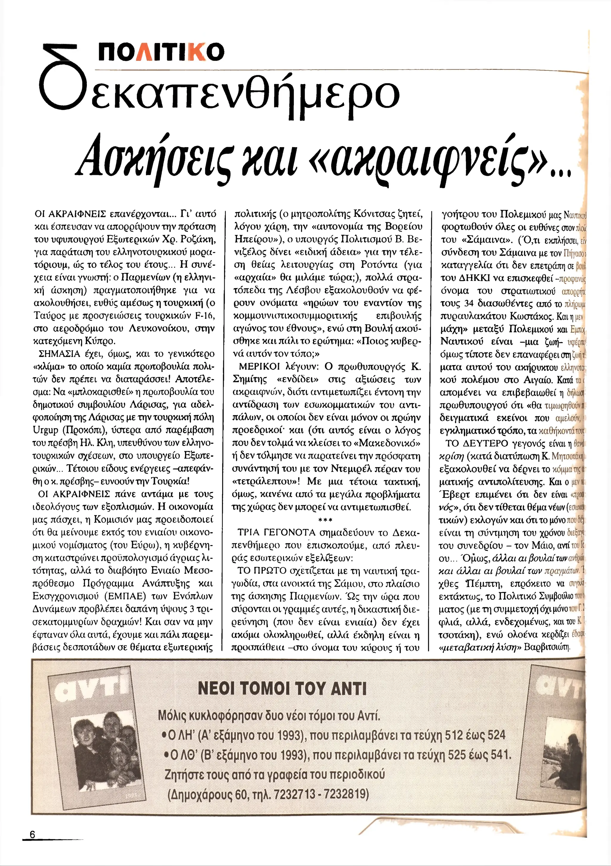 ΠΟΛΙΤΙΚΟ
Οεκαπενθήμερο
Αοκήοειςκαι«ακραιφνείς»,,,
ΟΙ ΑΚΡΑΙΦΝΕΙΣ επανέρχονται... Γι’ αυτό
και έσπευσαν να απορρίψουν την πρόταση
του υφυπουργού Εξωτερικών Χρ. Ροζάκη,
για παράταση του ελληνοτουρκικού μορα­
τόριουμ, ώς το τέλος του έτους... Η συνέ­
χεια είναι γνωστή: ο Παρμενίων (η ελληνι­
κή άσκηση) πραγματοποιήθηκε για να
ακολουθήσει, ευθύς αμέσως η τουρκική (ο
Ταύρος με προσγειώσεις τουρκικών F-16,
στο αεροδρόμιο του Λευκονοίκου, στην
κατεχόμενη Κύπρο.
ΣΗΜΑΣΙΑ έχει, όμως, και το γενικότερο
«κλίμα» το οποίο καμία πρωτοβουλία πολι­
τών δεν πρέπει να διαταράσσει! Αποτέλε­
σμα: Να «μπλοκαρισθεί» η πρωτοβουλία του
δημοτικού συμβουλίου Λάρισας, για αδελ­
φοποίηση της Λάρισας με την τουρκική πόλη
Urgup (Προκόπι), ύστερα από παρέμβαση
του πρέσβη Ηλ. Κλη, υπευθύνου των ελληνο­
τουρκικών σχέσεων, στο υπουργείο Εξωτε­
ρικών... Τέτοιου είδους ενέργειες-απεφάν-
θη ο κ. πρέσβης- ευνοούν την Τουρκία!
ΟΙ ΑΚΡΑΙΦΝΕΙΣ πάνε αντάμα με τους
ιδεολόγους των εξοπλισμών. Η οικονομία
μας πάσχει, η Κομισιόν μας προειδοποιεί
ότι θα μείνουμε εκτός του ενιαίου οικονο­
μικού νομίσματος (του Εύρω), η κυβέρνη­
ση καταστριυνει προϋπολογισμό άγριας λι­
τότητας, αλλά το διαβόητο Ενιαίο Μεσο­
πρόθεσμο Πρόγραμμα Ανάπτυξης και
Εκσγχρονισμού (ΕΜΠΑΕ) των Ενόπλων
Δυνάμεων προβλέπει δαπάνη ύψους 3 τρι­
σεκατομμυρίων δραχμών! Και σαν να μην
έφταναν όλα αυτά, έχουμε και πάλι παρεμ­
βάσεις δεσποτάδων σε θέματα εξωτερικής
πολιτικής (ο μητροπολίτης Κόνιτσας ζητεί,
λόγου χάρη, την «αυτονομία της Βορείου
Ηπείρου»), ο υπουργός Πολιτισμού Β. Βε-
νιζέλος δίνει «ειδική άδεια» για την τέλε­
ση θείας λειτουργίας στη Ροτόντα (για
«αρχαία» θα μιλάμε τώρα;), πολλά στρα­
τόπεδα της Λέσβου εξακολουθούν να φέ­
ρουν ονόματα «ηρώων του εναντίον της
κομμουνιστικοσυμμοριτικής επιβουλής
αγώνος του έθνους», ενώ στη Βουλή ακού-
σθηκε και πάλι το ερώτημα: «Ποιος κυβερ­
νά αυτόν τον τόπο;»
ΜΕΡΙΚΟΙ λέγουν: Ο πριυθυπουργός Κ.
Σημίτης «ενδίδει» στις αξιώσεις των
ακραιφνοόν, διότι αντιμετωπίζει έντονη την
αντίδραση των εσωκομματικών του αντι­
πάλων, οι οποίοι δεν είναι μόνον οι πρώην
προεδρικοί· και (ότι αυτός είναι ο λόγος
που δεν τολμά να κλείσει το «Μακεδονικό»
ή δεν τόλμησε να παρατείνει την πρόσφατη
συνάντησή του με τον Ντεμιρέλ πέραν του
«τετράλεπτου» ! Με μια τέτοια τακτική,
όμως, κανένα από τα μεγάλα προβλήματα
της χώρας δεν μπορεί να αντιμετωπισθεί.
***
ΤΡΙΑ ΓΕΓΟΝΟΤΑ σημαδεύουν το Δεκα­
πενθήμερο που επισκοπούμε, από πλευ­
ράς εσωτερικών εξελίξεων:
ΤΟ ΠΡΩΤΟ σχετίζεται με τη ναυτική τρα­
γωδία, στα ανοικτά της Σάμου, στο πλαίσιο
της άσκησης Παρμενίων. Ώ ς την ώρα που
σύρονται οι γραμμές αυτές, η δικαστική διε-
ρεύνηση (που δεν είναι ενιαία) δεν έχει
ακόμα ολοκληρωθεί, αλλά έκδηλη είναι η
προσπάθεια -στο όνομα του κύρους ή του
γοήτρου του Πολεμικού μας Ν
α
υτικού
φορτωθούν όλες οι ευθύνες στον,τλ
ο
ύ
του «Σάμαινα». (Ό,τι εκπλήσσει, ε
ίν
σύνδεση του Σάμαινα με τον Π
ήγαοοι
καταγγελία ότι δεν επετράπη σε ·
του ΔΗΚΚΙ να επισκεφθεί -προφανώς
όνομα του στρατιωτικού απορρήτι
τους 34 διασωθέντες από το πλή
ρω
μ
ι
πυραυλακάτου Κωστάκος. Καιημ
εν
μάχη» μεταξύ Πολεμικού και Ε
μ
π
ο(
Ναυτικού είναι -μια ζωή- υφ
ερ
ικ
*
όμως τίποτε δεν επαναφέρει στηζω
ήτ
ματα αυτού του ακήρυκτου ελληνοια
κού πολέμου στο Αιγαίο. Κατάται
απομένει να επιβεβαιωθεί η δήλω
θ|
πρωθυπουργού ότι «θα τιμωρηθούνπ
δειγματικά εκείνοι που αμελούν,1
εγκληματικό τρόπο, τα καθήκοντατο
υ
ι
ΤΟ ΔΕΥΤΕΡΟ γεγονός είναι ηô
a
vl
κρίση (κατά διατύπωση Κ. Μ
ητσοτα/.ΐ)
εξακολουθεί να δέρνει το κόμματη;I
ματικής αντιπολίτευσης. Και ο μ
ενι(
Έ βερτ επιμένει ότι δεν είναι <
α
ο
ο
β
νός», ότι δεν τίθεται θέμα νέων(εσω
χή
τικών) εκλογών και ότι το μόνοτουδ
ε)
είναι τη σύντμηση του χρόνου διεξα
γι
του συνεδρίου - τον Μάιο, αντίτο
υII
ου... Ό μως, άλλαι αι βουλαίτωνανθώ
και άλλαι αι βουλαί των πραγμάτων.1
χθες Πέμπτη, επρόκειτο να σΐ’
γ
κ
λ
ι
εκτάκτως, το Πολιτικό Συμβούλιοτι
ματος (με τη συμμετοχή όχι μόνοτ Π
φλιά, αλλά, ενδεχομένως, και τουΚ
.I
τσοτάκη), ενώ ολοένα κερδίζει εδα··
«μεταβατική λύση» Βαρβιτσιώτη.
Μόλις κυκλοφόρησαν δυο νέοι τόμοι του Αντί.
•Ο ΛΗ ’ (Α’ εξάμηνο του 1993), που περιλαμβάνει τα τεύχη 512 έως 524
• 0 Λ θ’ (Β’ εξάμηνο του 1993), που περιλαμβάνει τα τεύχη 525 έως 541
Ζητήστε τους από τα γραφεία του περιοδικού
(Δημοχάρους 60, τηλ. 7232713 - 7232819)
6
 