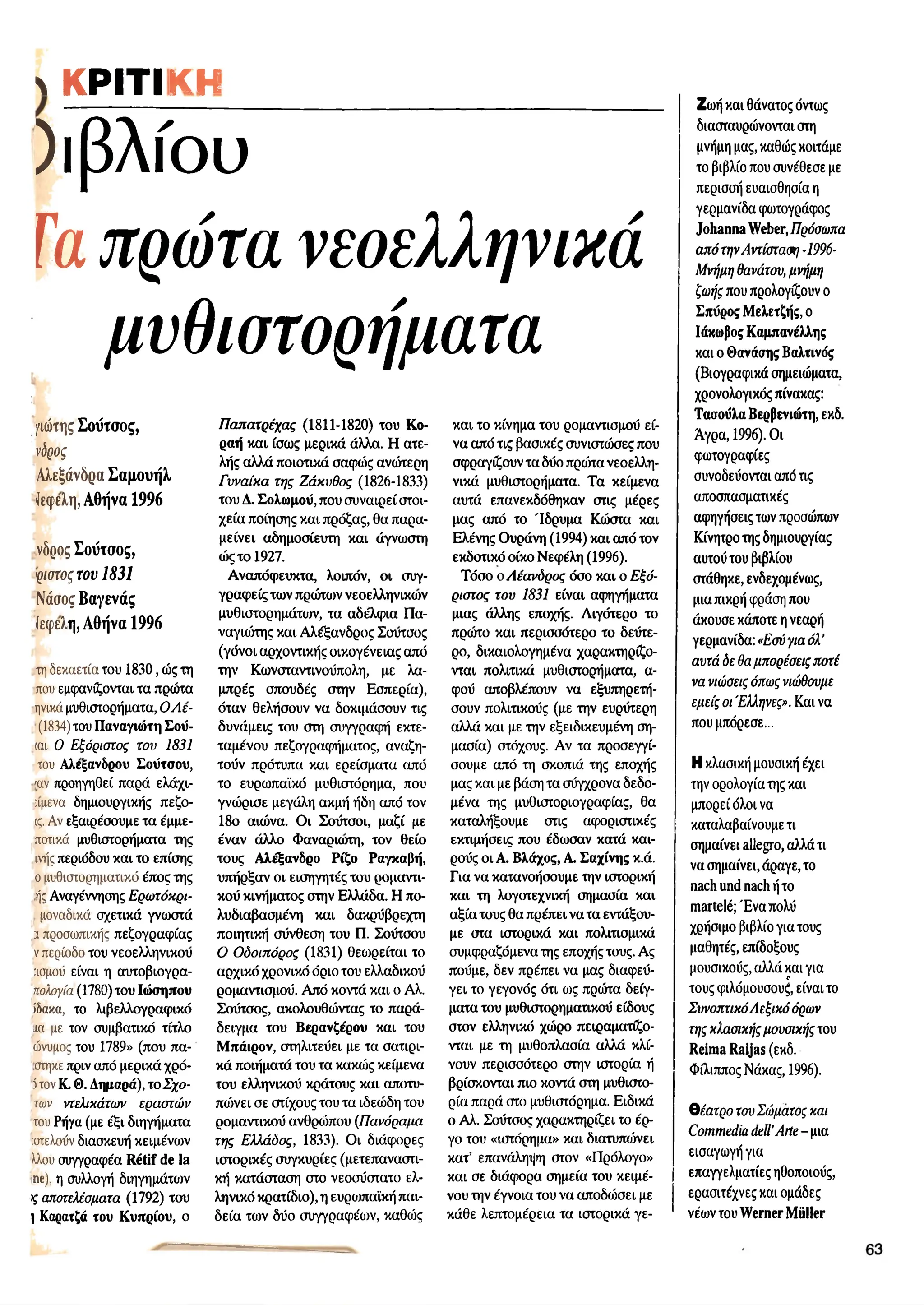ΚΡΙΤΙΚΗ__________________________
)ιβλίου
Ταπρώτα νεοελληνικά
μυθιστορήματα
/ιώτης Σούτσος,
ν<5ρος
Αλεξάνδρα Σαμουήλ
ίεφελη, Αθήνα 1996
νδρος Σούτσος,
ψστοςτου 1831
Νόσος Βαγενάς
ίεφελη, Αθήνα 1996
τη δεκαετία του 1830, ώς τη
που εμφανίζονται τα πρώτα
ηνικά μυθιστορήματα, 0 /1ε-
(1834)του Παναγιώτη Σού-
ιαι Ο Εξόριστος του 1831
του Αλέξανδρου Σούτσου,
'αν προηγηθεί παρά ελάχι-
πμενα δημιουργικής πεζο-
ις. Αν εξαιρέσουμε τα έμμε-
ποτικά μυθιστορήματα της
ινής περιόδου και το επίσης
ο μυθιστορηματικό έπος της
ής Αναγέννησης Ερωτόκρι-
μοναδικά σχετικά γνωστά
1 προσωπικής πεζογραφίας
νπερίοδο του νεοελληνικού
:ισμού είναι η αυτοβιογρα-
πολογία(1780)του Ιώσηπου
ίδακα, το λιβελλογραφικό
ίΐα με τον συμβατικό τίτλο
ώνυμος του 1789» (που πα-
στηκε πριν από μερικά χρό-
5τον Κ. Θ. Δημαρά), τ ο ξ ο ­
τών ντελικάτων εραστών
του Ρήγα (με έξι διηγήματα
:οτελοΰν διασκευή κειμένων
λλου συγγραφέα Rétif de la
ine), η συλλογή διηγημάτων
>
ςαποτελέσματα (1792) του
1 Καρατζά του Κυπρίου, ο
Παπατρέχας (1811-1820) του Κο-
ραή και ίσως μερικά άλλα. Η ατε­
λής αλλά ποιοτικά σαφώς ανώτερη
Γυναίκα της Ζάκυθος (1826-1833)
του Δ. Σολωμού, που συναιρεί στοι­
χεία ποίησης και πρόζας, θα παρα-
μείνει αδημοσίευτη και άγνωστη
ώς το 1927.
Αναπόφευκτα, λοιπόν, οι συγ­
γραφείς των πρώτων νεοελληνικοί
μυθιστορημάτων, τα αδέλφια Πα­
ναγιώτης και Αλέξανδρος Σουτσος
(γόνοι αρχοντικής οικογένειας από
την Κωνσταντινούπολη, με λα­
μπρές σπουδές στην Εσπερία),
όταν θελήσουν να δοκιμάσουν τις
δυνάμεις του στη συγγραφή εκτε­
ταμένου πεζογραφήματος, αναζη­
τούν πρότυπα και ερείσματα από
το ευρωπαϊκό μυθιστόρημα, που
γνώρισε μεγάλη ακμή ήδη από τον
18ο αιώνα. Οι Σούτσοι, μαζί με
έναν άλλο Φαναριωτη, τον θείο
τους Αλέξανδρο Ρίξο Ραγκαβή,
υπήρξαν οι εισηγητές του ρομαντι­
κού κινήματος στην Ελλάδα. Η πο-
λυδιαβασμένη και δακρύβρεχτη
ποιητική σύνθεση του Π. Σούτσου
Ο Οδοιπόρος (1831) θεωρείται το
αρχικό χρονικό όριο του ελλαδικού
ρομαντισμού. Από κοντά και ο Αλ.
Σούτσος, ακολουθοίντας το παρά­
δειγμα του Βερανζέρου και του
Μπάιρον, στηλιτεύει με τα σατιρι­
κά ποιήματά του τα κακώς κείμενα
του ελληνικού κράτους και αποτυ-
πώνει σε στίχους του τα ιδεώδη του
ρομαντικού ανθραϊπου (Πανόραμα
της Ελλάδος, 1833). Οι διάφορες
ιστορικές συγκυρίες (μετεπαναστι-
κή κατάσταση στο νεοσύστατο ελ­
ληνικό κρατίδιο), η ευρωπαϊκή παι­
δεία των δύο συγγραφέων, καθοϊς
και το κίνημα του ρομαντισμού εί-
να από τις βασικές συνιστώσες που
σφραγίζουν τα δύο πρώτα νεοελλη­
νικά μυθιστορήματα. Τα κείμενα
αυτά επανεκδόθηκαν στις μέρες
μας από το Ίδρυμα Κώστα και
Ελένης Ουράνη (1994) και από τον
εκδοτικό οίκο Νεφέλη (1996).
Τόσο οΛέανδρος όσο και ο Εξό­
ριστος του 1831 είναι αφηγήματα
μιας άλλης εποχής. Λιγότερο το
πρώτο και περισσότερο το δεύτε­
ρο, δικαιολογημένα χαρακτηρίζο­
νται πολιτικά μυθιστορήματα, α­
φού αποβλέπουν να εξυπηρετή­
σουν πολιτικούς (με την ευρύτερη
αλλά και με την εξειδικευμένη ση­
μασία) στόχους. Αν τα προσεγγί­
σουμε από τη σκοπιά της εποχής
μας και με βάση τα σύγχρονα δεδο­
μένα της μυθιστοριογραφίας, θα
καταλήξουμε στις αφοριστικές
εκτιμήσεις που έδωσαν κατά και­
ρούς οι Α. Βλάχος, Α. Σαχίνης κ.ά.
Για να κατανοήσουμε την ιστορική
και τη λογοτεχνική σημασία και
αξία τους θα πρέπει να τα εντάξου­
με στα ιστορικά και πολιτισμικά
συμφραζόμενα της εποχής τους. Ας
πούμε, δεν πρέπει να μας διαφεύ­
γει το γεγονός ότι ως πρώτα δείγ­
ματα του μυθιστορηματικού είδους
στον ελληνικό χώρο πειραματίζο­
νται με τη μυθοπλασία αλλά κλί­
νουν περισσότερο στην ιστορία ή
βρίσκονται πιο κοντά στη μυθιστο­
ρία παρά στο μυθιστόρημα. Ειδικά
ο Αλ. Σούτσος χαρακτηρίζει το έρ­
γο του «ιστόρημα» και διατυπώνει
κατ’ επανάληψη στον «Πρόλογο»
και σε διάφορα σημεία του κειμέ­
νου την έγνοια του να αποδώσει με
κάθε λεπτομέρεια τα ιστορικά γε-
Ζωή και θάνατος όντως
διασταυρώνονται στη
μνήμη μας, καθώς κοιτάμε
το βιβλίο που συνέθεσε με
περισσή ευαισθησία η
γερμανίδα φωτογράφος
Johanna Weber,Πρόσωπα
απότηνΑντίσταση Ί996-
Μνήμηθανάτου, μνήμη
ζωήςπου προλογίζουν ο
Σπύρος Μελετζής, ο
Ιάκωβος Καμπανέλλης
και ο Θανάσης Βαλτινός
(Βιογραφικά σημειώματα,
χρονολογικόςπίνακας:
Τασούλα Βερβενιώτη, εκδ.
Άγρα, 1996). Οι
φωτογραφίες
συνοδεύονται από τις
αποσπασματικές
αφηγήσειςτων προσώπων
Κίνητροτης δημιουργίας
αυτούτου βιβλίου
στάθηκε, ενδεχομένως,
μιαπικρή φράση που
άκουσε κάποτε ηνεαρή
γερμανίδα: «Εσύγια όλ’
αυτά δε θαμπορέσειςποτέ
νανιώσειςόπωςνιώθουμε
εμείςοι Έλληνες». Και να
που μπόρεσε...
Η κλασική μουσική έχει
την ορολογία της και
μπορεί όλοι να
καταλαβαίνουμε τι
σημαίνει allegro, αλλάτι
να σημαίνει, άραγε, το
nach und nach ήτο
martelé; Ένα πολύ
χρήσιμο βιβλίο για τους
μαθητές, επίδοξους
μουσικούς, αλλά και για
r
τους φιλόμουσουζ, είναι το
ΣυνοπτικόΛεξικόόρων
τηςκλασικήςμουσικήςτου
Reima Raijas (εκδ.
Φίλιππος Νάκας, 1996).
Θέατρο τουΣώματοςκαι
Commediadell’Arte- μια
εισαγωγή για
επαγγελματίες ηθοποιούς,
ερασιτέχνες και ομάδες
νέων τουWerner Müller
 