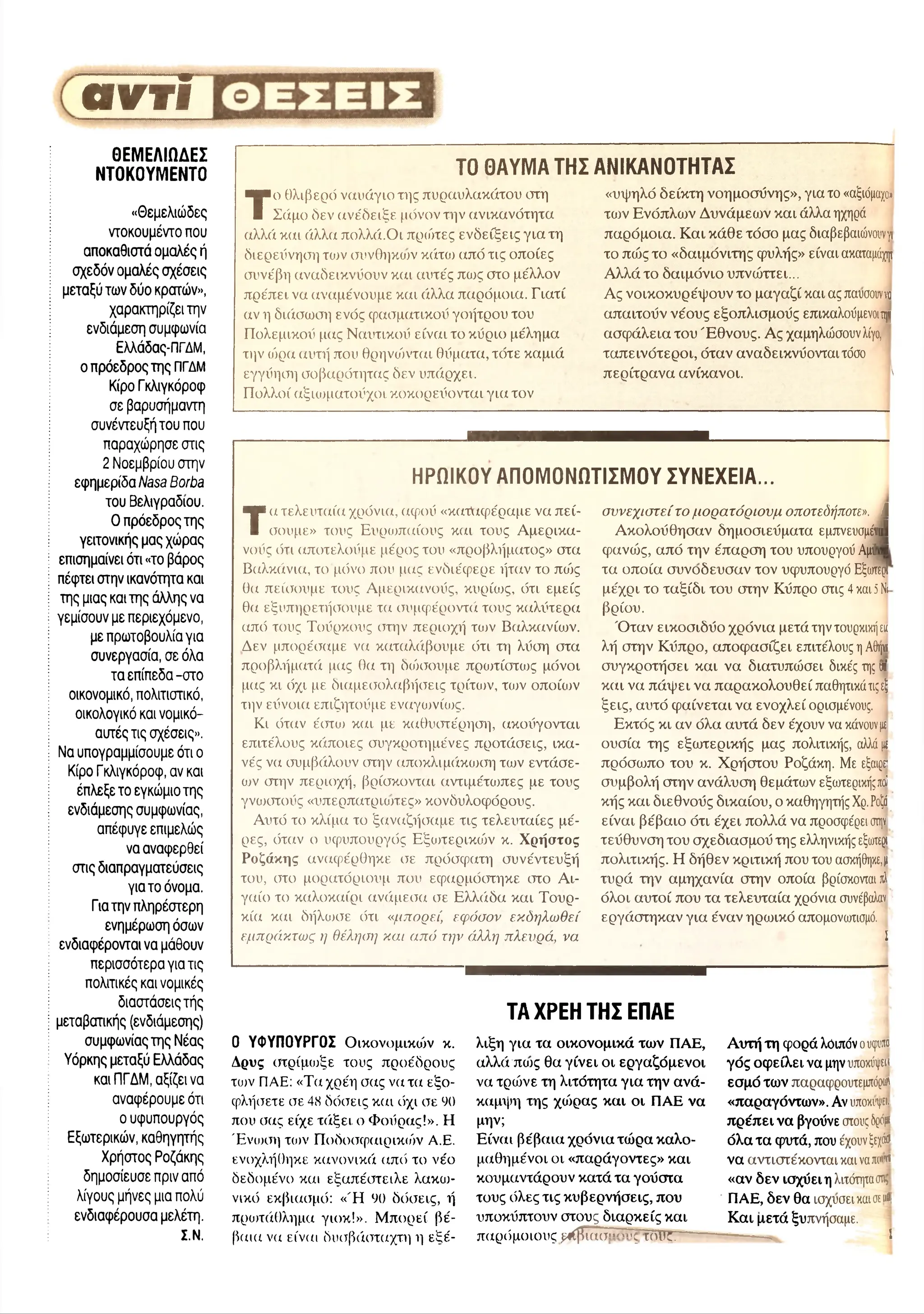 avri
ΘΕΜΕΛΙΩΔΕΣ
ΝΤΟΚΟΥΜΕΝΤΟ
«Θ εμελιώ δες
ντοκουμέντο που
αποκαθιστά ομαλές ή
σχεδόν ομαλές σχέσεις
μεταξύ των δύο κρατών»,
χαρακτηρίζει την
ενδιάμεση συμφωνία
Ελλάδας-ΠΓΔΜ,
ο πρόεδρος της ΠΓΔΜ
Κίρο Γκλιγκόροφ
σε βαρυσήμαντη
συνέντευξή του που
παραχώρησε στις
2 Νοεμβρίου στην
εφημερίδα Nasa Borba
του Βελιγραδιού.
Ο π ρόεδροςτης
γειτονικής μας χώ ρας
επισημαίνει ότι «το βάρος
πέφτει στην ικανότητα και
της μιας και της άλλης να
γεμίσουν με περιεχόμενο,
με πρωτοβουλία για
συνεργασία, σε όλα
τα επ ίπ εδα-στο
οικονομικό, πολιτιστικό,
οικολογικό και νομικό-
αυτές τις σχέσεις».
Να υπογραμμίσουμε ότι ο
Κίρο Γκλιγκόροφ, αν και
έπλεξε το εγκώμιο της
ενδιάμεσης συμφωνίας,
απέφυγε επιμελώς
να αναφερθεί
στις διαπραγματεύσεις
για το όνομα.
Για την πληρέστερη
ενημέρωση όσων
ενδιαφέρονται να μάθουν
περισσότερα για τις
πολιτικές και νομικές
διαστάσεις τής
μεταβατικής (ενδιάμεσης)
συμφωνίας της Νέας
Υόρκης μεταξύ Ελλάδας
και ΠΓΔΜ, αξίζει να
αναφέρουμε ότι
ο υφυπουργός
Εξωτερικών, καθηγητής
Χρήστος Ροζάκης
δημοσίευσε πριν από
λίγους μήνες μια πολύ
ενδιαφέρουσα μελέτη.
Σ.Ν.
ΤΟ ΘΑΥΜΑ ΤΗΣ ΑΝΙΚΑΝΟΤΗΤΑΣ
Τ
ο θλιβερό ναυάγιο της πύραυλακάτου στη
Σάμο δεν ανε'δειξε μόνον την ανικανότητα
αλλά και άλλα πολλά.Οι πρώτες ενδείξεις για τη
διερεύνηση των συνθηκιυν κάτω από τις οποίες
συνέβη αναδεικνΰουν και αυτές πως στο μέλλον
πρέπει να αναμένουμε και όχλλα παρόμοια. Γιατί
αν η δκίσωση ενός φασματικού γοήτρου του
Πολεμικού μας Ναυτικού είναι το κύριο μέλημα
την (ήρα αυτή που θρηνιήνται θύματα, τότε καμιά
εγγύηση σοβαρότητας δεν υπάρχει.
Πολλοί αξιιοματούχοι κοκορεύονται για τον
«υψηλό δείκτη νοημοσύνης», για το «αξιόμαχο»
το^ν Ενόπλων Δυνάμεων και άλλα ηχηρά
παρόμοια. Και κάθε τόσο μας διαβεβαιώνουνγι
το πώς το «δαιμόνιτης φυλής» είναι ακαταμάχψ
Αλλά το δαιμόνιο υπνώττει...
Ας νοικοκυρέψουν το μαγαζί και ας παυσουνν
α
απαιτούν νέους εξοπλισμούς επικαλούμενοιψ
ασφάλεια του Έ θνους. Ας χαμηλώσουνλίγο,
ταπεινότεροι, όταν αναδεικνύονταιτόσο
περίτρανα ανίκανοι. '
ΗΡΩΙΚΟΥ ΑΠΟΜΟΝΩΤΙΣΜΟΥ ΣΥΝΕΧΕΙΑ...
Τα τελευταία χρόνια, αφού «κατάφέραμε να πεί­
θουμε» τους Ευριυπαίους και τους Αμερικα­
νούς ότι αποτελούμε μέρος του «προβλήματος» στα
Βαλκάνια, το μόνο που μας ενδιέφερε ήταν το πιός
θα πείθουμε τους Αμερικανούς, κυρίως, ότι εμείς
θα εξυπηρετήσουμε τα συμφέροντά τους καλύτερα
από τους Τούρκους στην περιοχή τιυν Βαλκανίων.
Δεν μπορέσαμε να καταλιίβσυμε ότι τη λύση στα
προβλήματά μας θα τη διήσουμε πρωτίστιυς μόνοι
μας κι όχι με διαμεσολαβήσεις τρίτιυν, τιυν οποίων
την εύνοια επιζητούμε εναγιυνίως.
Κι όταν έστω και με καθυστέρηση, ακούγονται
επιτέλους κάποιες συγκροτημένες προτάσεις, ικα­
νές να συμβάλλουν στην αποκλιμάικσκτη των εντάσε­
ων στην περιοχή, βρίσκονται αντιμέτωπες με τους
γνοοστούς «υπερπατριοπες» κονδυλοφόρους.
Αυτό το κλίμα το ξαναζήσαμε τις τελευταίες μέ­
ρες, όταν ο υφυπουργός Εξιυτερικιύν κ. Χρήστος
Ροζάκης αναφέρθηκε σε πρόσφατη συνέντευξή
του, στο μορατόριουμ που εφαρμόστηκε στο Αι­
γαίο το καλοκαίρι ανάμεσα σε Ελλάδα και Τουρ­
κία και δήλωσε ότι «μπορεί, εφόσον εκδηλωθεί
εμπράκτως η θέληση και από την άλλη πλευρά, να
συνεχιστείτο μορατόριουμ οποτεδήποτε», â
Ακολούθησαν δημοσιεύματα εμπνευσμένα!
φανώς, από την έπαρση του υπουργού Αμύν·
τα οποία συνοδέυσαν τον υφυπουργό Εξω
τερΓ
μέχρι το ταξίδι του στην Κύπρο στις 4και5Ν
ι
βρίου.
Ό ταν εικοσιδύο χρόνια μετά την τουρκικήεκ
λή στην Κύπρο, αποφασίζει επιτέλους ηΑ
θηνι
συγκροτήσει και να διατυπώσει δικές της ν'
και να πάψει να παρακολουθεί παθητικάτιςεξ
ξεις, αυτό φαίνεται να ενοχλεί ορισμένους.
Εκτός κι αν όλα αυτά δεν έχουν να κάνουνμ
ουσία της εξωτερικής μας πολιτικής, αλλάμ
πρόσωπο του κ. Χρήστου Ροζάκη. Με εξαιρεί
συμβολή στην ανάλυση θεμάτων εξωτερικήςπ
ο
ί
κής και διεθνούς δικαίου, ο καθηγητής Χρ.Ρ
ο
ζά
είναι βέβαιο ότι έχει πολλά να προσφέρει σ
τη
ν
τεύθυνση του σχεδιασμού της ελληνικής εξω
τερι
πολιτικής. Η δήθεν κριτική που του ασκήθηκε,μ
τυρά την αμηχανία στην οποία βρίσκονται π
λ
όλοι αυτοί που τα τελευταία χρόνια συνέβαλαν
εργάστηκαν για έναν ηρωικό απομονωτισμό.
Σ
0 ΥΦΥΠΟΥΡΓΟΣ Ο ικονομικοί κ.
Δρυς στρίμωξε τους προέδρους
τοιν ΠΑΕ: «Τα χρέη σας να τα εξο­
φλήσετε σε 48 δόσεις και όχι σε 90
που σας είχε τάξει ο Φούρας!». Η
Ένοκτη τιυν Ποδοσφαιρικόν Α.Ε.
ενοχλήθηκε κανονικά από το νέο
δεδομένο και εξαπέστειλε λακιυ-
νικό εκβιασμό: «Ή 90 δόσεις, ή
πρωτάθλημα γιοκ!». Μ πορεί βέ­
βαια να είναι δυσβάσταχτη η εξέ-
ΤΑ ΧΡΕΗ ΤΗΣ ΕΠΑΕ
λιξη για τα οικονομικά των ΠΑΕ,
αλλά ποσς θα γίνει οι εργαζόμενοι
να τρώνε τη λιτότητα για την ανά­
καμψη της χιόρας και οι ΠΑΕ να
μην;
Είναι βέβαια χρόνια τώρα καλο­
μαθημένοι οι «παράγοντες» και
κουμαντάρουν κατά τα γούστα
τους όλες τις κυβερνήσεις, που
υποκύπτουν στους διαρκείς και
παρόμοιους μιήΤΐασ......ς τούς.
Αυτή τη φορά λόιπόν ουψ
υτο
γός οφείλει να μηνυποκύψεα
εσμό των παραφρουτεμπόρω'
«παραγόντων». Αν υποκιγπ.
πρέπει να βγούνε στουςδρ
ό
μ
ι
όλα τα φυτά, που έχουνξεχάα
να αντιστέκονται καινατο·?
«αν δεν ισχύει η λιτότητασ
η
>
ΠΑΕ, δεν θα ισχυσεικαισ
εiiflj
Και μετά ξυπνήσαμε.
-------^ ί
 