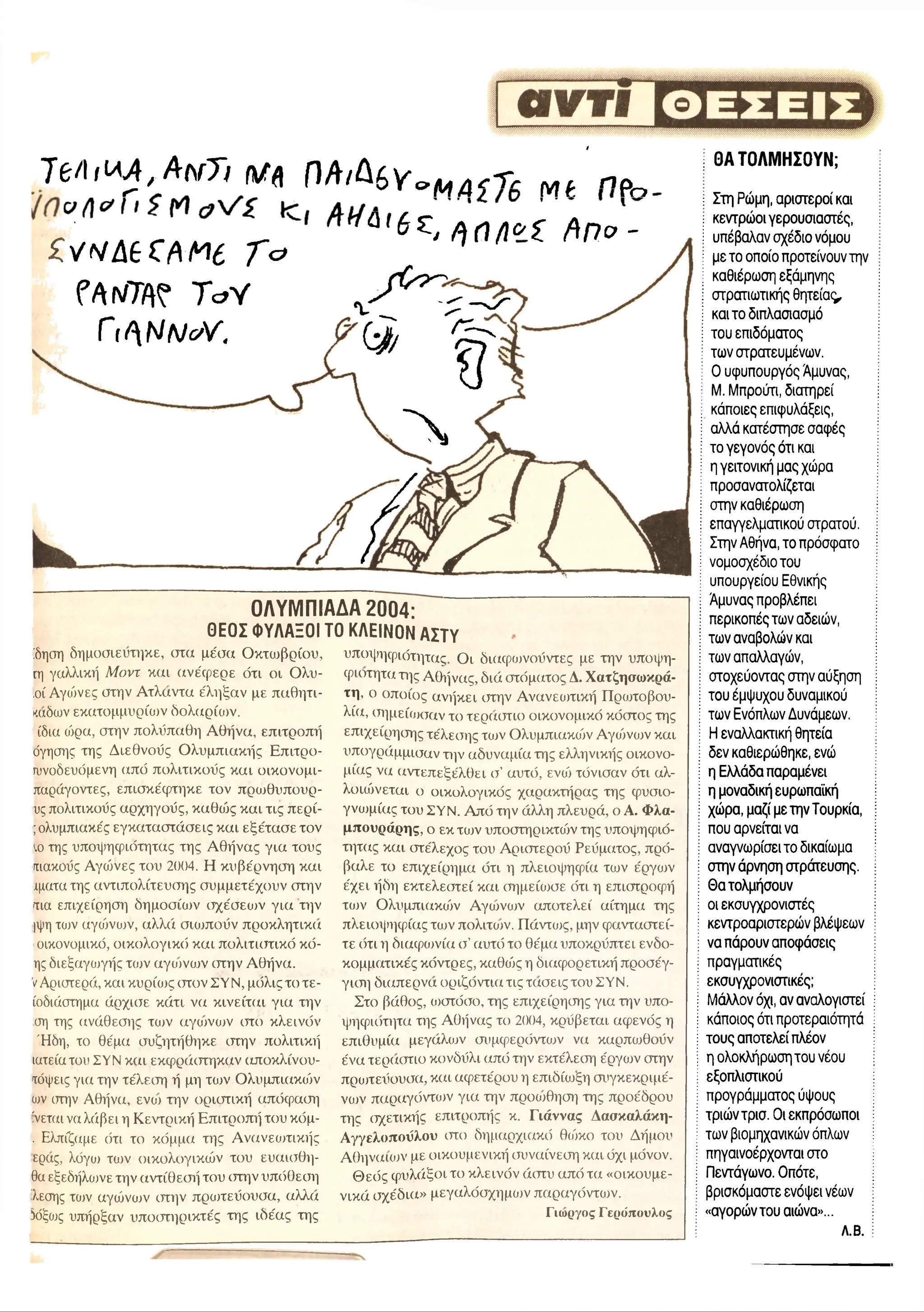 t
7 e / i f W £ , Α λ γ Τ ι Μ ή Π Α / Δ £ γ σ Μ Δ , τ , M f « Ρ ο
o . K r r ^ Q 6 €' / ) f l / i « z f t n v -
Z v N â t C f t t f e T &
fAfW ToY
ΓitblNc/V.
ΟΛΥΜΠΙΑΔΑ 2004:
ΘΕΟΣ Φ ΥΛΑΞΟ Ι ΤΟ ΚΛΕΙΝΟΝ Α ΣΤΥ
!δηση δημοσιεύτηκε, στιχ μέχτχχ Οκτχυβρίχτυ,
ιη γαλλική Μοντ και χχνέχρερε ότι οι Ολυ-
,οί Αγώνες στην Ατλχχντχχ έληξαν με πχιθητι-
κχχδων εκατομμυρίων χδολχχρίχυν.
ίδια ώρα, στην πολύπαθη Αθήνα, επιτροπή
όγησης της Διεθνούς Ολυμπιακής Επιτρο-
ιυνοδευόμενη (χπό πολιτικούς και οικονομι-
πχχράγοντες, επισκέχρτηκε τον πρωθυπουρ-
υς πολιτικούς αρχηγούς, καθώς και τις περί-
;ολυμπιακές εγκαταστάσεις και εξέτασε τον
ιο της υποψηφιότητας της Αθήνας για τους
πιακούς Αγώνες του 2004. Η κυβέρνηση και
χματα της αντιπολίτευσης συμμετέχουν στην
τιχχ επιχείρηση δημοσίχυν σχέσεων για την
|ψη των χχγώνχυν, αλλά σιωπούν προκλητικιχ
οικονομικό, οικολογικό και πολιτιστικό κό-
ης διεξαγωγής των αγχονών χπην Αθήνα.
VΑριχπερά, και κυρίως χπον ΣΥΝ, μόλις το τε-
ίοδιάστημα άρχισε κχίτι να κινείται για την
ση της ανάθεσης των χχγχυνων στο κλεινόν
Ήδη, το θέμα συζητήθηκε χπην πολιτική
ιατείατου ΣΥΝ και εκφράχπηκχχν χχποκλίνου-
τόψεις γιχχ την τέλεχτη ή μη των Ολυμπιχχκχόν
ων χπην Αθήνα, ενχυ την οριστική απόχραση
'νεται να λάβει η Κεντρική Επιτροπή του κόμ-
. Ελπίζαμε ότι το κόμμα της Ανανεοπικής
ερχχς, λόγω των οικολογικών του ευχχισθη-
θα εξεδήλωνε την αντίθεσή του χπην υπόθεση
λεσης των αγώνχυν χπην προπεύουσα, χχλλχχ
5όξως υπήρξαν υποχπηρικτές της ιδέας της
υποψηφιότητας Οι διχχχρχυνούντες με την υποψη-
φιοτητα της Αθήνας, διά χπόματος Α. Χατζησωκρά-
τη, ο οποίος ανήκει χπην Ανανεοπική Πρχυτοβου-
λίχχ, χτημείοχταν το τερχχχπιο οικχινομικό κόστος της
επιχείρησης τέλεχτης τχυν Ολυμπιακχόν Αγχόνων και
υπογράμμισαν την χχδυνχχμίχχ της ελληνικής οικονο­
μίας νχχ αντεπεξέλθει σ’ αυτό, ενώ τόνισαν ότι αλ­
λοιώνεται ο οικολογικός χχχρακτήρας της φυσιο­
γνωμίας του ΣΥΝ. Από την άλλη πλευρά, ο Α. Φλα-
μπουράρης, ο εκ τχυν υποστηρικτχόν της υποψηφιό­
τητας κχχι χπέλεχος του Αριστερού Ρεύματος, πρό-
βχχλε το επιχείρημχχ ότι η πλειοψηφία των έργων
έχει ήδη εκτελεστεί κχχι σημείωσε ότι η επιχπροφή
τχυν Ολυμπιακχόν Αγχυνων αποτελεί αίτημχχ της
πλειοψηφίας των πολιτχυν. ΓΙάντχυς, μην φανταχπεί-
τε χ5τι η διχχχρχυνία χτ’αυτό το θέμα υποκρύπτει ενδο-
κομματικές κόντρες, κχχθχός η διχχχρορετική προσέγ-
γιση διχχπερνχχ οριζόντιχχ τις τχχσεις του ΣΥΝ.
Στο βάθος, χυχπόσο, της επιχείρησης για την υπο-
ψηφιχπητχχ της Αθήνας το 2004, κρύβεται αφενός η
επιθυμία μεγάλων συμφερχίντων νχχ καρπωθούν
ένα τερχχστιο κονδύλι από την εκτέλεχτη έργχυν χπην
προπεύουσα, κχχι αφετέρου η επιδίωξη συγκεκριμέ­
ν ο ι πχχραγόντο>ν για την προοτθηση της προέδρου
της σχετικής επιτροπής κ. Γιάννας Δασκαλάκη-
Α γ γ ε λ ο π ο ύ λ ο υ χπο χδημχχρχιχχκό θχόκο του Δήμου
Αθηναίων με οικουμενική συναίνεση κχχι όχι μόνον.
Θεός φυλάξοι το κλεινόν άχπυ από τα «οικουμε­
νικά σχέδια» μεγαλόσχημοι παραγόντων.
Γιχυργος Γερχίπουλος
; ΘΑ ΤΟ ΛΜ Η ΣΟ ΥΝ ;
ί Στη Ρώμη, αριστεροί και
; κεντρώ οι γερουσιαστές,
ί υπέβαλαν σχέδιο νόμου
: με το οποίο προτείνουν την
: καθιέρω ση εξάμηνης
: στρατιω τικής θ η τε ία ς
I και το διπλασιασμό
: το υ επιδόματος
ί τω νστρστευμένω ν.
: 0 υφυπ ουργός Άμυνας,
I Μ. Μπρούτι, διατηρεί
: κάποιες επιφυλάξεις,
ί αλλά κατέστησε σαφές
; το γεγονός ότι και
! η γειτονική μας χώρα
; π ροσανατολίζεται
j στην καθιέρω ση
: επ αγγελματικού στρατού.
; Στην Αθήνα, το πρόσφατο
: νομοσχέδιο του
: υπουργείου Εθνικής
; Άμυνας προβλέπει
; περικοπές τω ν αδειών,
; τω ν αναβολών και
: τω ν απαλλαγών,
: στοχεύοντας στην αύξηση
; του έμψ υχου δυναμικού
; τω ν Ενόπλων Δυνάμεων.
; Η εναλλακτική θητεία
j δεν καθιερώ θηκε, ενώ
I η Ελλάδα παραμένει
; η μοναδική ευρωπαϊκή
; χώ ρα, μαζί με την Τουρκία,
: π ο υα ρ νείτα ινα
ί αναγνω ρίσει το δικαίωμα
; στην άρνηση στράτευσης.
I Θ α τολμήσουν
: οι εκσυγχρονιστές
: κεντροαριστερώ ν βλέψεων
; να πάρουν αποφάσεις
j π ραγματικές
; εκσυγχρονιστικές;
: Μ άλλον όχι, αν αναλογιστεί
: κάποιος ότι π ροτεραιότητά
! το υ ς απ οτελεί πλέον
! η ολοκλήρωση του νέου
; εξοπλιστικού
: π ρογράμματος ύψους
! τριώ ν τρισ. Οι εκπρόσωποι
: τω ν βιομηχανικών όπλων
: πηγαινοέρχονται στο
; Πεντάγω νο. Οπότε,
; βρισκόμαστε ενόψει νέων
; «αγορώ ντου αιώνα»...
Λ.Β.
 