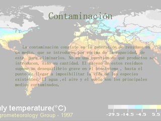 Contaminación      La contaminación consiste en la generación de residuos en un medio, que se introducen por encima de la capacidad, de este, para eliminarlos. No es una cuestión de qué productos se introducen, sino su cantidad. El exceso de estos residuos supone un desequilibrio grave en el biosistema , hasta el punto de llegar a imposibilitar la vida de las especies existentes. El agua ,el aire y el suelo son los principales medios contaminados.