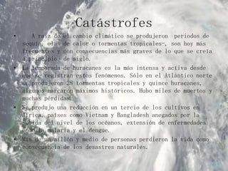 Catástrofes  A raíz de el cambio climático se produjeron  periodos de sequía, olas de calor o tormentas tropicales-, son hoy más frecuentes y con consecuencias más graves de lo que se creía a principios de siglo.La temporada de huracanes es la más intensa y activa desde que se registran estos fenómenos. Sólo en el Atlántico norte se produjeron 28 tormentas tropicales y quince huracanes, algunos marcaron máximos históricos. Hubo miles de muertos y muchas pérdidas.Se produjo una reducción en un tercio de los cultivos en África, países como Vietnam y Bangladesh anegados por la subida del nivel de los océanos, extensión de enfermedades como la malaria y el dengue.Más de un millón y medio de personas perdieron la vida como consecuencia de los desastres naturales.
