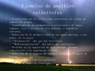 Ejemplos de posibles catástrofes- Alteraciones en los ecosistemas terrestres con riesgo de aumento de plagas.- Transformación de permanentes a estacionales de lagos, lagunas, ríos y arroyos de alta montaña, y humedales costeros.- Reducción de la productividad de las aguas marinas, y por tanto, de la pesca.- “Aridización” del sur del territorio.- “Mediterraneización” del norte del territorio.- Pérdidas en la vegetación de alta montaña, bosques caducifolios y la vegetación litoral.- Reducción de la riqueza de especies animales, la mayor de Europa.- Mayor virulencia de los parásitos.- Aumento de especies invasoras.