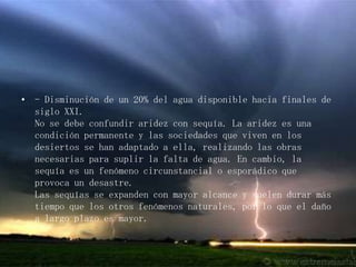 - Disminución de un 20% del agua disponible hacia finales de siglo XXI. No se debe confundir aridez con sequía. La aridez es una condición permanente y las sociedades que viven en los desiertos se han adaptado a ella, realizando las obras necesarias para suplir la falta de agua. En cambio, la sequía es un fenómeno circunstancial o esporádico que provoca un desastre.Las sequías se expanden con mayor alcance y suelen durar más tiempo que los otros fenómenos naturales, por lo que el daño a largo plazo es mayor.