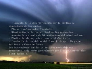      - Aumento de la desertificación por la pérdida de propiedades de los suelos.- Plagas y enfermedades forestales.- Disminución de la rentabilidad de las ganaderías.- Aumento de una media de 50 centímetros del nivel del mar.- Pérdida de playas, sobre todo en el Cantábrico.- Inundación de los deltas del Ebro, Llobregat, Manga del Mar Menor y Costa de Doñana.Las inundaciones son las catástrofes naturales más frecuentes, originadas generalmente por lluvias torrenciales o por deshielo.