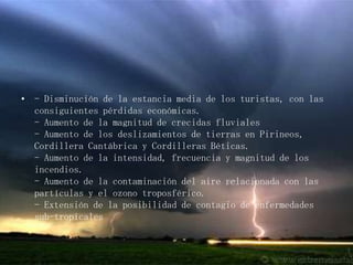 - Disminución de la estancia media de los turistas, con las consiguientes pérdidas económicas.- Aumento de la magnitud de crecidas fluviales- Aumento de los deslizamientos de tierras en Pirineos, Cordillera Cantábrica y Cordilleras Béticas.- Aumento de la intensidad, frecuencia y magnitud de los incendios.- Aumento de la contaminación del aire relacionada con las partículas y el ozono troposférico.- Extensión de la posibilidad de contagio de enfermedades sub-tropicales
