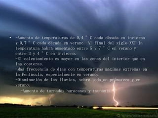 -Aumento de temperaturas de 0,4 °C cada década en invierno y 0,7 °C cada década en verano. Al final del siglo XXI la temperatura habrá aumentado entre 5 y 7 °C en verano y entre 3 y 4 °C en invierno.-El calentamiento es mayor en las zonas del interior que en las costeras.-Más frecuencia de días con temperaturas máximas extremas en la Península, especialmente en verano.-Disminución de las lluvias, sobre todo en primavera y en verano.     -Aumento de tornados huracanes y tsunamis.