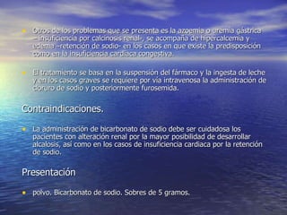 • Otros de los problemas que se presenta es la azoemia o uremia gástrica
   – insuficiencia por calcinosis renal-, se acompaña de hipercalcemia y
   edema –retención de sodio- en los casos en que existe la predisposición
   como en la insuficiencia cardiaca congestiva.

• El tratamiento se basa en la suspensión del fármaco y la ingesta de leche
   y en los casos graves se requiere por vía intravenosa la administración de
   cloruro de sodio y posteriormente furosemida.


Contraindicaciones.

• La administración de bicarbonato de sodio debe ser cuidadosa los
   pacientes con alteración renal por la mayor posibilidad de desarrollar
   alcalosis, así como en los casos de insuficiencia cardiaca por la retención
   de sodio.

Presentación

• polvo. Bicarbonato de sodio. Sobres de 5 gramos.
 