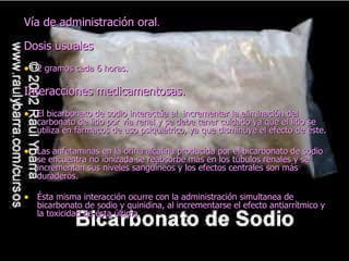 Vía de administración oral.

Dosis usuales
• 2 gramos cada 6 horas.

Interacciones medicamentosas.
• El bicarbonato de sodio interactúa al incrementar la eliminación del
   carbonato de litio por vía renal y se debe tener cuidado ya que el litio se
   utiliza en fármacos de uso psiquiátrico, ya que disminuye el efecto de éste.

• Las anfetaminas en la orina alcalina producida por el bicarbonato de sodio
   se encuentra no ionizada se reabsorbe más en los túbulos renales y se
   incrementan sus niveles sanguíneos y los efectos centrales son más
   duraderos.

• Ésta misma interacción ocurre con la administración simultanea de
   bicarbonato de sodio y quinidina, al incrementarse el efecto antiarrítmico y
   la toxicidad de ésta última.
 