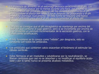 • La presencia de alimento en el estómago provoca variaciones en el pH, con
   una acidificación mayor por lo menos durante uno hora, por lo tanto la
   administración del antiácido, después de los alimentos incrementa el pH,
   prolongándose el efecto por unas 3 horas después del posprandio y él pH
   empieza a disminuir nuevamente, de ésta forma se requiere una nueva
   dosis del antiácido para elevar el pH, para incrementar el efecto del
   fármaco.

• Con esto se consigue que el pH intragástrico se mantenga por encima del
   valor del que contiene el jugo gástrico, pero si se incrementa por encima de
   5, se presenta un estímulo incrementador de la secreción gástrica, con la
   consecuente acidificación;

• A éste fenómeno se le conoce como “rebote”, por desgracia, esto es
   constante con todos los antiácidos.

• Los antiácidos que contienen calcio exacerban el fenómeno al estimular las
   células oxínticas.

• Estos fármacos al ser insolubles y solubilizarse por la neutralización, se
   liberan cantiones que casi no se absorben y no modifican el equilibrio ácido-
   base y por lo tanto nunca se presenta alcalosis metabólica.
 