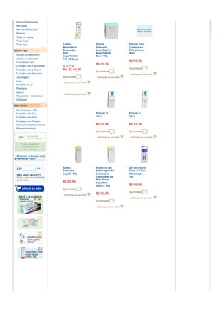 ›Doces e Sobremesas
›Mercearia
›Mercearia Diet/Light
›Petiscos
›Tudo em Forma
›Tudo Força
›Tudo Soja                    Creme              Dersab             Effaclar Duo
                              Normaderm          Sabonete           Creme para
Minha Casa                    Renovador          Ante-Séptico       Pele Acneica
                              Anti-              Base Vegetal       40ml
›Artigos para Banheiro        Imperfeições       Barra 90g
›Artigos para Cozinha         FPS 15 25ml
›Cine Foto e Som                                                    R$ 97,90
                                                 R$ 15,50
›Cuidados com o Automóvel     De R$ 72,90
                                                                    Quantidade     1
›Cuidados com a Piscina       Por R$ 68,90
                                                 Quantidade     1
›Cuidados com Vestuário
›Jardinagem                   Quantidade     1
›Lazer
›Limpeza do Lar
›Papelaria
›Quarto
›Repelentes e Inseticidas
›Utilidades

Meu Bicho
›Alimentos para Cão
›Cuidados com Cão                                Effaclar H         Effaclar K
›Cuidados com Gato                               40ml               30ml
›Cuidados com Pássaro
›Medicamentos Veterinários                       R$ 72,90           R$ 75,20
›Pequenos Animais
                                                 Quantidade     1   Quantidade     1




  Encontre a Araujo mais
próxima de você.


                              Epidac             Epidac Sr Gel      Gel Anti-Acne
 CEP
                              Sabonete           Seborregulador     Clean & Clear
 Não sabe seu CEP?            Líquido 60g        Controla a         Advantage
 Clique aqui para consultar                      Oleosidade da      15g
 os correios.                                    Pele Possui
                              R$ 25,90           Ação Anti–
                                                 Séptica 30g        R$ 19,90
                              Quantidade     1
                                                                    Quantidade     1
                                                 R$ 70,95

                                                 Quantidade     1
 