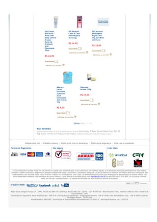 Gel Creme                          Gel Secativo                           Gel Secativo
                                            Anti-Acne                          Clean & Clear                          Neutrogena
                                            Pure Zone                          Invisível para                         Rapid Clear
                                            Deep Control                       Acne 22g                               15g para Pele
                                            3 passo                                                                   com Acne
                                            Controle
                                            Profundo                           R$ 14,90
                                            Anti-                                                                     R$ 32,00
                                            Oleosidade                         Quantidade           1
                                            75ml                                                                      Quantidade      1


                                            R$ 24,90

                                            Quantidade       1




                                                             Máscara                                Sabonete
                                                             Loréal                                 Acnase 110g
                                                             Purezone
                                                             Ação Anti-
                                                             Acne                                   R$ 21,00
                                                             Constatada
                                                             Anti-Cravos                            Quantidade        1
                                                             10g


                                                             R$ 6,20

                                                             Quantidade        1




                                                                                       PÁGINA: 1 | 2      >      >>


                                 Mais Vendidos
                                 Epidrat Protetor Labial FPS 30 5,5g Hidrafil Gel Fps 20 60ml   Spectraban T Base Fluida Bege Clara Fps 35
                                 60g Inneov Fermete Anti Rugas com 60 Drágeas              Anthelios Helioblock Fluid Ac Pele Oleosa ou Acnei...




                  Indique esse site€€|€€Trabalhe conosco€€|€€Políticas de troca e devolução €€|€€Políticas de segurança €€|€€Fale com o presidente

Formas de Pagamento                                     Site Seguro                                                                       Links Úteis




  (1) As informações contidas neste site não devem ser usadas para automedicação e não substituem, em hipótese alguma, as orientações dadas pelo profissional da área médica.
Somente o médico está apto a diagnosticar qualquer problema de saúde e prescrever o tratamento adequado. (2) Ao persistirem os sintomas um médico deverá ser consultado. São
 medicamentos, seu uso pode trazer riscos. Procure o médico e o farmacêutico. Leia a bula. (3) Medicamentos sob prescrição necessitam de apresentação de receita médica e só
   serão dispensados mediante a apresentação da receita médica, a qual deverá ser enviada pelo e-mail:site@araujo.com.br ou pelo FAX 0xx31 3270-5895. (4) Os preços contidos
                                        neste site não são, necessariamente, os mesmos encontrados nas lojas Araujo ou através do Drogatel.


Araujo na rede:


Razão Social: Drogaria Araujo S.A | CNPJ: 17.256.512.0001-16 | Endereço: Rua Curitiba 327 - Centro - CEP: 30.170-120 - Belo Horizonte - MG | Telefone: 0300-313-1010 | Horário de
                                                                              funcionamento - 24hs
 Farmacêutico responsável: Mário de Lima Colen - CRF Nº 46 | Farmacêuticos substitutos: €Thiago Aguiar Pinheiro - CRF Nº 13748, Vitor Miranda Pinto Lima €- CRF Nº 24434, Eduardo
                                                                        Formaggini Pereira - CRF Nº 8395
                          Alvará Sanitário: 00011007 | Autorização de Funcionamento da Empresa (AFE): 0.01931.3 | Autorização Especial (AE):1.33217.0

                                                                                                €
 