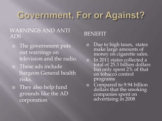 WARNINGS AND ANTI
ADS                             BENEFIT

   The government puts            Due to high taxes, states
                                    make large amounts of
    out warnings on                 money on cigarette sales.
    television and the radio.      In 2011 states collected a
   These ads include               total of 25.3 billion dollars
                                    but only spent 2% of that
    Surgeon General health          on tobacco control
    risks.                          programs
                                   Compared to 9.94 billion
   They also help fund             dollars that the smoking
    grounds like the AD             companies spent on
    corporation                     advertising in 2008
 