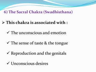  This chakra is associated with :
 The unconscious and emotion
 The sense of taste & the tongue
 Reproduction and the genitals
 Unconscious desires
6) The Sacral Chakra (Swadhisthana)
 