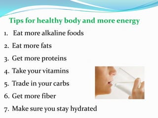 1. Eat more alkaline foods
2. Eat more fats
3. Get more proteins
4. Take your vitamins
5. Trade in your carbs
6. Get more fiber
7. Make sure you stay hydrated
Tips for healthy body and more energy
 
