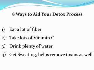 8 Ways to Aid Your Detox Process
1) Eat a lot of fiber
2) Take lots of Vitamin C
3) Drink plenty of water
4) Get Sweating, helps remove toxins as well
 