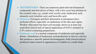  TRITERPENOIDS -There are numerous plant-derived triterpenoid
compounds and derivatives of them, with a few receiving attention in
the cosmetic area, e.g., asiatic acid, ursolic acid, medacassic acid,
oleanolic acid, betulinic acid, and boswellic acid.
 Hormones-Estrogens and their diminution at menopause have
profound effects, especially on epithelium of the skin and vagina.
Wrinkle effacement has been convincingly shown in at least one
controlled clinical trail of topical application of 0.01% estradiol or
0.3% estriol-containing preparations.
 Hyaluronic acid is a normal component of epidermis and especially
dermis. Stimulation of hyaluronic-acid production in skin by a device
that produces a specific pulsed electromagnetic field (electrorydesis)
produced improvement in appearance of wrinkles in a small study .
 