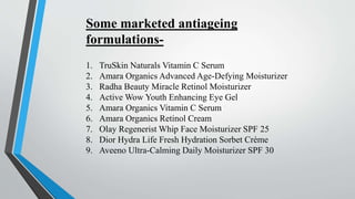 1. TruSkin Naturals Vitamin C Serum
2. Amara Organics Advanced Age-Defying Moisturizer
3. Radha Beauty Miracle Retinol Moisturizer
4. Active Wow Youth Enhancing Eye Gel
5. Amara Organics Vitamin C Serum
6. Amara Organics Retinol Cream
7. Olay Regenerist Whip Face Moisturizer SPF 25
8. Dior Hydra Life Fresh Hydration Sorbet Crème
9. Aveeno Ultra-Calming Daily Moisturizer SPF 30
Some marketed antiageing
formulations-
 