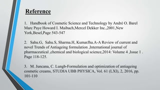 1. Handbook of Cosmetic Science and Technology by André O. Barel
Marc Paye Howard I. Maibach,Mercel Dekker Inc.,2001,New
York,Besel,Page 543-547
2. Sahu.G, Sahu.S, Sharma.H, KumarJha.A-A Review of current and
novel Trends of Antiageing formulation ,International journal of
pharmaceutical ,chemical and biological science,2014: Volume 4 ,Issue 1 .
Page 118-125.
3. M. Juncana, C. Lungb-Formulation and optimization of antiageing
cosmetic creams, STUDIA UBB PHYSICA, Vol. 61 (LXI), 2, 2016, pp.
101‐110
Reference
 