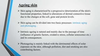 Ageing skin
 Skin aging is characterized by a progressive deterioration of the skin's
functional properties, linked to alterations of dermal connective tissue
due to the changes at the cell, gene and protein levels.
 Skin aging can be divided into two basic processes: intrinsic aging
and photoaging .
 Intrinsic ageing is natural and mainly due to the passage of time
(influence of genetic factors, oxidative stress, cellular senescence etc.)
and its consequences.
 Photoageing is mainly linked with the detrimental effects of solar
exposure on the skin, although pollution, diet and smoking are also
contributing factors.
 