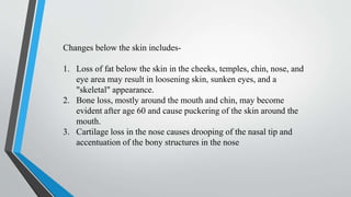 Changes below the skin includes-
1. Loss of fat below the skin in the cheeks, temples, chin, nose, and
eye area may result in loosening skin, sunken eyes, and a
"skeletal" appearance.
2. Bone loss, mostly around the mouth and chin, may become
evident after age 60 and cause puckering of the skin around the
mouth.
3. Cartilage loss in the nose causes drooping of the nasal tip and
accentuation of the bony structures in the nose
 