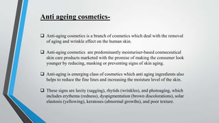 Anti ageing cosmetics-
 Anti-aging cosmetics is a branch of cosmetics which deal with the removal
of aging and wrinkle effect on the human skin.
 Anti-aging cosmetics are predominantly moisturiser-based cosmeceutical
skin care products marketed with the promise of making the consumer look
younger by reducing, masking or preventing signs of skin aging.
 Anti-aging is emerging class of cosmetics which anti aging ingredients also
helps to reduce the fine lines and increasing the moisture level of the skin.
 These signs are laxity (sagging), rhytids (wrinkles), and photoaging, which
includes erythema (redness), dyspigmentation (brown discolorations), solar
elastosis (yellowing), keratoses (abnormal growths), and poor texture.
 