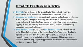 Ingredients for anti ageing cosmetics-
 Retinoids (for instance, in the form of retinyl palmitate). In various
formulations it has been shown to reduce fine lines and pores.
 Epidermal growth factor, to stimulate cell renewal and collagen production
in the skin, and strengthen elasticity and structure. In various research
epidermal growth factor has been shown to reduce fine lines, wrinkles and
sagging. It also has healing (wounds and burns) and anti-inflammatory
properties when applied to skin.
 Alpha hydroxy acids (AHAs) and beta hydroxy acids or other chemical
peels. These help to dissolve the intracellular "glue" that holds dead cells
together on the skin. The use of this type of product on a daily basis
gradually enhances the exfoliation of the epidermis. This exposes newer
skin cells and can help improve appearance. AHAs may irritate some skin,
causing redness and flaking.
 