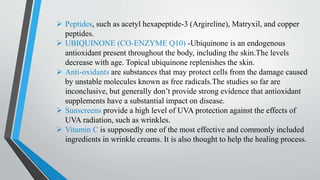  Peptides, such as acetyl hexapeptide-3 (Argireline), Matryxil, and copper
peptides.
 UBIQUINONE (CO-ENZYME Q10) -Ubiquinone is an endogenous
antioxidant present throughout the body, including the skin.The levels
decrease with age. Topical ubiquinone replenishes the skin.
 Anti-oxidants are substances that may protect cells from the damage caused
by unstable molecules known as free radicals.The studies so far are
inconclusive, but generally don’t provide strong evidence that antioxidant
supplements have a substantial impact on disease.
 Sunscreens provide a high level of UVA protection against the effects of
UVA radiation, such as wrinkles.
 Vitamin C is supposedly one of the most effective and commonly included
ingredients in wrinkle creams. It is also thought to help the healing process.
 