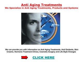 Anti Aging Treatments We Specialize in Anti Aging Treatments, Products and Systems We can provide you with information on Anti Aging Treatments, Anti Oxidants, Skin Creams, Hormone Treatment Clinics, Cosmetic Surgery and Life Style Changes  CLICK HERE 