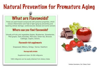 Natural Prevention for Premature Aging
         What are Flavonoids?
 These are plant-based compounds with powerful properties, which
   reduce inﬂammation and help to ﬁght aging by preventing and
repairing cellular damage, cardiovascular disease and some cancers

          Where can you find flavonoids?
 Virtually all fruits and vegetables Apples, Blueberries, Strawberries,
     Red grapes, Dark chocolate, Red wine, Green tea, Broccoli,
                        Cabbage, Capers, Onions.

                   Flavonoid-rich supplements
           Grapeseed, Bilberry, Ginkgo, Yarrow, Hawthorn

                          Average daily intake

                  Supplement dose: 25-200 milligrams

       1000 milligrams can be easily obtained from dietary intake


                                                                          Svetlana Sarantseva, Cert. Dietary Coach
 