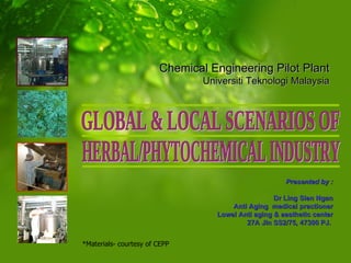 Presented by : Dr Ling Sien Ngan Anti Aging  medical practioner Lowel Anti aging & aesthetic center 27A Jln SS2/75, 47300 PJ.  GLOBAL & LOCAL SCENARIOS OF HERBAL/PHYTOCHEMICAL INDUSTRY Chemical Engineering Pilot Plant Universiti Teknologi Malaysia *Materials- courtesy of CEPP  