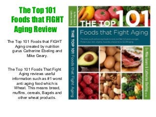 The Top 101 
Foods that FIGHT 
Aging Reviews 
The Top 101 Foods That Fight 
Aging reviews in this new 
ebook, download PDF. 
The Top 101 Foods that FIGHT 
Aging created by nutrition 
gurus Catherine Ebeling and 
Mike Geary. 
The Top 101 Foods That Fight 
Aging reviews useful 
information such as #1 worst 
anti aging food which is 
Wheat. This means bread, 
muffins, cereals, Bagels and 
other wheat products. 
 