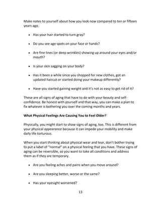 13
Make notes to yourself about how you look now compared to ten or fifteen
years ago.
 Has your hair started to turn gray?
 Do you see age spots on your face or hands?
 Are fine lines (or deep wrinkles) showing up around your eyes and/or
mouth?
 Is your skin sagging on your body?
 Has it been a while since you shopped for new clothes, got an
updated haircut or started doing your makeup differently?
 Have you started gaining weight and it’s not as easy to get rid of it?
These are all signs of aging that have to do with your beauty and self-
confidence. Be honest with yourself and that way, you can make a plan to
fix whatever is bothering you over the coming months and years.
What Physical Feelings Are Causing You to Feel Older?
Physically, you might start to show signs of aging, too. This is different from
your physical appearance because it can impede your mobility and make
daily life torturous.
When you start thinking about physical wear and tear, don’t bother trying
to put a label of “normal” on a physical feeling that you have. These signs of
aging can be reversible, so you want to take all conditions and address
them as if they are temporary.
 Are you feeling aches and pains when you move around?
 Are you sleeping better, worse or the same?
 Has your eyesight worsened?
 
