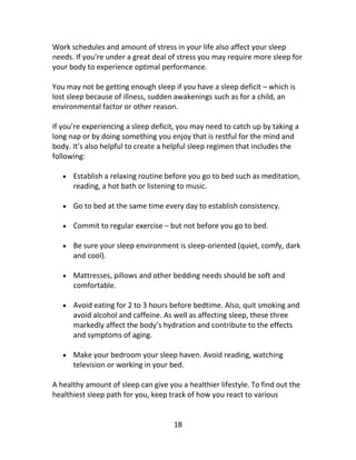 18
Work schedules and amount of stress in your life also affect your sleep
needs. If you’re under a great deal of stress you may require more sleep for
your body to experience optimal performance.
You may not be getting enough sleep if you have a sleep deficit – which is
lost sleep because of illness, sudden awakenings such as for a child, an
environmental factor or other reason.
If you’re experiencing a sleep deficit, you may need to catch up by taking a
long nap or by doing something you enjoy that is restful for the mind and
body. It’s also helpful to create a helpful sleep regimen that includes the
following:
 Establish a relaxing routine before you go to bed such as meditation,
reading, a hot bath or listening to music.
 Go to bed at the same time every day to establish consistency.
 Commit to regular exercise – but not before you go to bed.
 Be sure your sleep environment is sleep-oriented (quiet, comfy, dark
and cool).
 Mattresses, pillows and other bedding needs should be soft and
comfortable.
 Avoid eating for 2 to 3 hours before bedtime. Also, quit smoking and
avoid alcohol and caffeine. As well as affecting sleep, these three
markedly affect the body’s hydration and contribute to the effects
and symptoms of aging.
 Make your bedroom your sleep haven. Avoid reading, watching
television or working in your bed.
A healthy amount of sleep can give you a healthier lifestyle. To find out the
healthiest sleep path for you, keep track of how you react to various
 