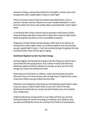 19
amounts of sleep, paying close attention to thoughts, moods, stress and
energy levels after a good night’s sleep or a bad night.
There are proven natural ways to combat sleep deprivation, such as
exercise. Aerobic exercise releases the much-needed endorphins in your
brain to relieve the stress and anxiety often associated with a poor night’s
sleep.
A nutritional diet is also a natural way to promote restful sleep. Studies
show that those who don’t sleep well at night often snack on high calorie
foods during the day and are more susceptible to obesity.
Bingeing on certain foods and overeating is often due to an absence of
energy from a poor night’s sleep. A nutritional regimen will not only help
you get a good night’s sleep – it will also provide energy throughout the day
and help further stave off the signs of aging.
Nutritional Regimen to Give You Extra Energy
Feeling sluggish and lacking the energy to do the things you want to do is
associated with the aging process. But, it doesn’t have to be that way.
Adopting a good nutritional regimen at any age can give you the extra
energy you need to be healthy and vital.
Removing such food items as caffeine, sodas and chocolate during the
afternoon hours can help increase your energy levels. A light dinner, eaten
a few hours before you go to bed may also help.
Heartburn and indigestion may keep you from getting a good night’s sleep
if you eat spicy or calorie-laden foods as your last meal of the day.
Replacing the bad foods you usually eat with healthy ones will revitalize
your energy level.
Understanding how energy works in your body will help you see how
fueling the body for maximum energy can improve your ability to stay
young by providing the means for moving more freely and staying alert.
 