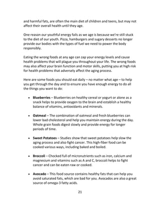21
and harmful fats, are often the main diet of children and teens, but may not
affect their overall health until they age.
One reason our youthful energy fails as we age is because we’re still stuck
to the diet of our youth. Pizza, hamburgers and sugary desserts no longer
provide our bodies with the types of fuel we need to power the body
responsibly.
Eating the wrong foods at any age can zap your energy levels and cause
health problems that will plague you throughout your life. The wrong foods
may also affect your brain function and motor skills, putting you at high risk
for health problems that adversely affect the aging process.
Here are some foods you should eat daily – no matter what age – to help
you get through the day and to ensure you have enough energy to do all
the things you want to do:
 Blueberries – Blueberries on healthy cereal or yogurt or alone as a
snack helps to provide oxygen to the brain and establish a healthy
balance of vitamins, antioxidants and minerals.
 Oatmeal – The combination of oatmeal and fresh blueberries can
lower bad cholesterol and help you maintain energy during the day.
Whole grain foods digest slowly and provide energy for longer
periods of time.
 Sweet Potatoes – Studies show that sweet potatoes help slow the
aging process and also fight cancer. This high-fiber food can be
cooked various ways, including baked and boiled.
 Broccoli – Chocked full of micronutrients such as iron, calcium and
magnesium and vitamins such as A and C, broccoli helps to fight
cancer and can be eaten raw or cooked.
 Avocado – This food source contains healthy fats that can help you
avoid saturated fats, which are bad for you. Avocados are also a great
source of omega-3 fatty acids.
 