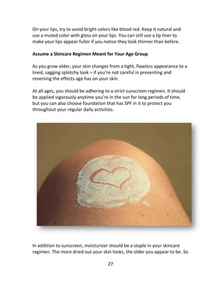 27
On your lips, try to avoid bright colors like blood red. Keep it natural and
use a muted color with gloss on your lips. You can still use a lip liner to
make your lips appear fuller if you notice they look thinner than before.
Assume a Skincare Regimen Meant for Your Age Group
As you grow older, your skin changes from a tight, flawless appearance to a
lined, sagging splotchy look – if you’re not careful in preventing and
reversing the effects age has on your skin.
At all ages, you should be adhering to a strict sunscreen regimen. It should
be applied vigorously anytime you’re in the sun for long periods of time,
but you can also choose foundation that has SPF in it to protect you
throughout your regular daily activities.
In addition to sunscreen, moisturizer should be a staple in your skincare
regimen. The more dried out your skin looks, the older you appear to be. So
 