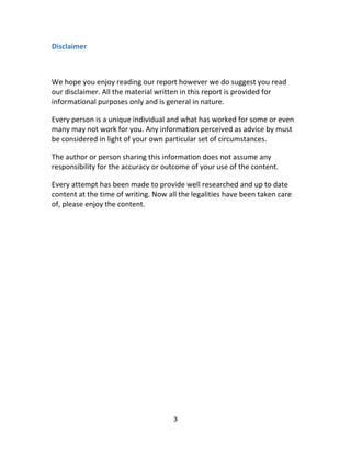 3
Disclaimer
We hope you enjoy reading our report however we do suggest you read
our disclaimer. All the material written in this report is provided for
informational purposes only and is general in nature.
Every person is a unique individual and what has worked for some or even
many may not work for you. Any information perceived as advice by must
be considered in light of your own particular set of circumstances.
The author or person sharing this information does not assume any
responsibility for the accuracy or outcome of your use of the content.
Every attempt has been made to provide well researched and up to date
content at the time of writing. Now all the legalities have been taken care
of, please enjoy the content.
 