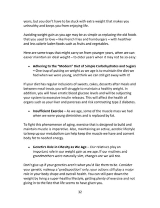 32
years, but you don’t have to be stuck with extra weight that makes you
unhealthy and keeps you from enjoying life.
Avoiding weight gain as you age may be as simple as replacing the old foods
that you used to love – like French fries and hamburgers – with healthier
and less calorie laden foods such as fruits and vegetables.
Here are some traps that might carry on from younger years, when we can
easier maintain an ideal weight – to older years when it may not be so easy:
 Adhering to the “Modern” Diet of Simple Carbohydrates and Sugars
– One trap of putting on weight as we age is to maintain the diet we
had when we were young, and think we can still get away with it!
If your diet has regular inclusions of sweets, cakes, desserts after meals and
between meal treats you will struggle to maintain a healthy weight. In
addition, you will have erratic blood glucose levels and will be subjecting
your system to excessive insulin releases. This will affect the health of
organs such as your liver and pancreas and risk contracting type 2 diabetes.
 Insufficient Exercise – As we age, some of the muscle mass we had
when we were young diminishes and is replaced by fat.
To fight this phenomenon of aging, exercise that is designed to build and
maintain muscle is imperative. Also, maintaining an active, aerobic lifestyle
to keep up our metabolism can help keep the muscle we have and convert
body fat to needed energy.
 Genetics Role in Obesity as We Age – Our relatives play an
important role in our weight gain as we age. If our mothers and
grandmothers were naturally slim, changes are we will too.
Don’t give up if your genetics aren’t what you’d like them to be. Consider
your genetic makeup a ‘predisposition’ only; your actions still play a major
role in your body shape and overall health. You can still pare down the
weight by living a super-healthy lifestyle, getting plenty of exercise and not
giving in to the fate that life seems to have given you.
 