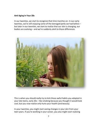 7
Anti Aging in Your 20s
In our twenties, we start to recognize that time marches on. In our early
twenties, we’re still enjoying some of the teenaged perks we had before –
but later in our twenties, we start to realize that our skin is changing, our
bodies are evolving – and we’re suddenly alert to those differences.
This is when you should really try to kick those awful habits you adopted in
your late teens, early 20s – like smoking because you thought it would look
cool, but you now realize only hurts your health (and beauty).
In your twenties, you might start seeing changes in your skin from your
teen years. If you’re working in your career, you also might start realizing
 