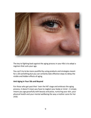 9
The key to fighting back against the aging process in your 40s is to adopt a
regimen that suits your age.
You can’t try to be more youthful by using products and strategies meant
for a 20-something but you can certainly take effective steps to delay the
visible and hidden effects of aging.
Anti Aging in Your 50s and Beyond
For those who get past their ‘over the hill’ stage and embrace the aging
process, it doesn’t mean you have to neglect your body or mind – it simply
means you age gracefully with beauty and poise, nurturing your skin, your
physical health and your mental wellbeing the way a mother cares for her
child.
 