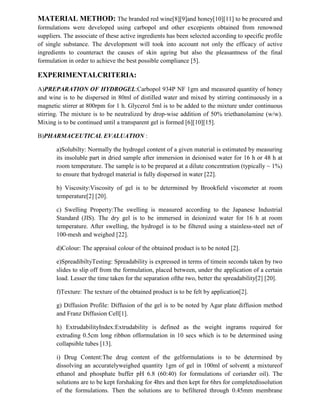 MATERIAL METHOD: The branded red wine[8][9]and honey[10][11] to be procured and
formulations were developed using carbopol and other excepients obtained from renowned
suppliers. The associate of these active ingredients has been selected according to specific profile
of single substance. The development will took into account not only the efficacy of active
ingredients to counteract the causes of skin ageing but also the pleasantness of the final
formulation in order to achieve the best possible compliance [5].
EXPERIMENTALCRITERIA:
A)PREPARATION OF HYDROGEL:Carbopol 934P NF 1gm and measured quantity of honey
and wine is to be dispersed in 80ml of distilled water and mixed by stirring continuously in a
magnetic stirrer at 800rpm for 1 h. Glycerol 5ml is to be added to the mixture under continuous
stirring. The mixture is to be neutralized by drop-wise addition of 50% triethanolamine (w/w).
Mixing is to be continued until a transparent gel is formed [6][10][15].
B)PHARMACEUTICAL EVALUATION :
a)Solubilty: Normally the hydrogel content of a given material is estimated by measuring
its insoluble part in dried sample after immersion in deionised water for 16 h or 48 h at
room temperature. The sample is to be prepared at a dilute concentration (typically ~ 1%)
to ensure that hydrogel material is fully dispersed in water [22].
b) Viscosity:Viscosity of gel is to be determined by Brookfield viscometer at room
temperature[2] [20].
c) Swelling Property:The swelling is measured according to the Japanese Industrial
Standard (JIS). The dry gel is to be immersed in deionized water for 16 h at room
temperature. After swelling, the hydrogel is to be filtered using a stainless-steel net of
100-mesh and weighed [22].
d)Colour: The appraisal colour of the obtained product is to be noted [2].
e)SpreadibiltyTesting: Spreadability is expressed in terms of timein seconds taken by two
slides to slip off from the formulation, placed between, under the application of a certain
load. Lesser the time taken for the separation ofthe two, better the spreadability[2] [20].
f)Texture: The texture of the obtained product is to be felt by application[2].
g) Diffusion Profile: Diffusion of the gel is to be noted by Agar plate diffusion method
and Franz Diffusion Cell[1].
h) ExtrudabilityIndex:Extrudability is defined as the weight ingrams required for
extruding 0.5cm long ribbon offormulation in 10 secs which is to be determined using
collapsible tubes [13].
i) Drug Content:The drug content of the gelformulations is to be determined by
dissolving an accuratelyweighed quantity 1gm of gel in 100ml of solvent( a mixtureof
ethanol and phosphate buffer pH 6.8 (60:40) for formulations of coriander oil). The
solutions are to be kept forshaking for 4hrs and then kept for 6hrs for completedissolution
of the formulations. Then the solutions are to befiltered through 0.45mm membrane
 