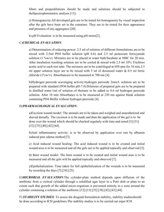 filters and properdilutions should be made and solutions should be subjected to
theSpectrophotometric analysis [13].
j) Homogenecity:All developed gels are to be tested for homogeneity by visual inspection
after the gels have been set in the container. They are to be tested for their appearance
and presence of any aggregates [20].
k) pH Evaluation: is to be measured using pH meter[2].
C)CHEMICAL EVALUATION:
a) Determination of reducing power: 2.5 ml of solution of different formulations are to be
mixed with 2.5ml PO4 buffer solution (pH 6.6) and 2.5 ml potassium ferricyanide
solution (1 %w/v). Mixtures are to be placed in water bath/Incubate at 500C for 20 min.
After incubation resulting solution are to be cooled & mixed with 2.5 ml 10% Trichloro
acetic acid to each test tube. The mixtures are to be centrifuged at 650 rpm for 10 min.2.5
ml upper solution layer are to be mixed with 5 ml of deionised water & 0.5 ml ferric
chloride (1%w/v). Absorbanceis to be measured at 700 nm [4].
b)Hydrogen peroxide scavenging activity:Hydrogen peroxide 2mm/L solution are to be
prepared with standard (PO4 buffer pH-7.4).Dilutions of prepared gels are to be prepared
in distilled water.1ml of solution of themare to be added to 0.6 ml hydrogen peroxide
solution. After 10 min Absorbance is to be measured at 230 nm against blank solution
containing PO4 Buffer without hydrogen peroxide [4].
D)PHARMACOLOGICAL EVALUATION:
a)Excision wound model: The animals are to be taken and weighed and anaesthetized and
shaved dorsally. The excision is to be made and than the application of the gel is to be
done over the wound which should be checked regularly with time and noted [3] [31]
[32] [33] [40] [42] [44].
b)Anti inflammatory activity: is to be observed by application over rats by albumin
induced paw edema method [7].
c) Acid induced wound healing: The acid induced wound is to be created and initial
wound area is to be measured and all the gels are to be applied topically and observed [3].
d) Burn wound model: The burn wound is to be created and initial wound area is to be
measured and all the gels will be applied topically and observed [7].
e)Epithelialization: Time taken for full epithelialization of the wounds is to be measured
by recording the days [7] [24] [25].
E)MICROBIAL EVALUATION:The cylinder-plate method depends upon diffusion of the
antibiotic from a vertical cylinder through a solidified agar layer in a Petri dish or plate to an
extent such that growth of the added micro-organism is prevented entirely in a zone around the
cylinder containing a solution of the antibiotic [12] [13] [35] [38] [42] [43] [44].
F) STABILITY STUDIES: To assess the drugand formulation stability, stability studiesshould
be done according to ICH guidelines.The stability studies is to be carried out asper ICH
 