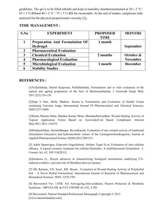 guidelines. The gel is to be filled inbottle and kept in humidity chambermaintained at 30 ± 2 °C/
65 ± 5 % RHand 40 ± 2 °C / 75 ± 5 % RH for twomonths. At the end of studies, samplesare tobe
analyzed for the physical propertiesand viscosity [2].
TIME MANAGEMENT :
S.No EXPERIMENT PROPOSED
TIME
MONTHS
1 Preparation And Formulation Of
Hydrogel
1 month
September
2 Pharmaceutical Evaluation
3 Chemical Evaluation 2 months October &
November4 Pharmacological Evaluation
5 Microbiological Evaluation 1 month December
6 Stability Studies
REFERENCES :
[1]VidyaSabale, Harish Kunjwani, PrafullaSabale, Formulation and in vitro evaluation of the
topical anti ageing preparation of the fruit of Benincasahispida, J Ayurveda Integr Med.
2011;2[3]:124-128.
[2]Sujit S Nair, Molly Mathew, Sreena k, Formulation and Evaluation of Herbal Cream
containing Curcuma longa, International Journal Of Pharmaceutical and Chemical Sciences;
ISSN:2277-5005.
[3]Hema Sharma Datta, Shankar Kumar Mitra, BhushanPatwardhan, Wound Healing Activity of
Topical Application Forms Based on Ayurveda,Evid Based Compliment Alternet
Med.2011:2011:134318.
[4]PradnyaOnkar, JitendraBangar, RevanKarodi, Evaluation of anti oxidant activity of traditional
formulation Giloysatva and hydroalcoholic extract of the Curuligoorchioidesgaertn; Journal of
Applied Pharmaceutical Science 02[06];2012:209-213.
[5] Adele Sparavigna, Giancarlo Gugulielmini, Stefano Togni Et al, Evaluation of Anti cellulite
efficacy, A topical cosmetic treatment for cellulite blemishes- A multifunctional formulation : J.
Cosmet. Sci ,62, 305-316[2011].
[6]Imokawa G., Recent advances in characterizing biological mechanisms underlying UV-
induced wrinkles: a pivotal role of fibroblast-derived elastase.
[7] SB. Ramane, VN. Syed , KR. Biyani , Evaluation of Wound Healing Activity of Polyherbal
Gel – A Novel Herbal Formulation: International Journal of Research in Pharmaceutical and
Biomedical Sciences: ISSN: 2229-3701.
[8] Resveratrol Ver. 1.0TK: For Anti-ageing,Anti-oxidation, Neuron Protection & Metabolic
Syndrome : ORYZA OIL & FAT CHEMICAL CO., LTD.
[9] Resveratrol; Natural Standard Professional Monograph, Copyright © 2013
[www.naturalstandard.com].
 