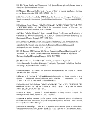 [10] The Wound Healing and Management Node Group,The use of medical-grade honey in
wound care: The Joanna Briggs Institute.
[11]Mwipatayi BP, Angel D, Norrish J, The use of honey in chronic leg ulcers: a literature
review : Primary Intention 2004; 12[3]: 107-108, 110-112.
[12]H.A.Sawarkar,S.S.Khadabadi, D.M.Mankar, Development and Biological Evaluation of
HerbalAnti-Acne Gel :International Journal of PharmTech Research :Vol.2, No.3, pp 2028-2031,
2010.
[13]AditiVats1,Pranav Sharma, FORMULATION AND EVALUATION OF TOPICAL ANTI
ACNEFORMULATION OF CORIANDER OIL,International Journal of Pharmacy and
Pharmaceutical Science Research ,ISSN: 2249-0337.
[14]Nikunj B Gurjar, Bhavesh S Barot, Pragna K Shelat, Development and Evaluation of
Cinnamon and Aloevera containing Anti Acne Gel : International Journal of Pharmacy and
Pharmaceutical Science Research, ISSN : 2231 -3656.
[15]ArunRasheed, ShaikNeelufarShama, JyothiMulanjananiyil Joy, Formulation and
evaluation of herbal anti-acne moisturizer, International Journal of Pharmacy and
Pharmaceutical Science Research, ISSN : 2312 -3165
[16] SB. Ramane, VN. Syed and KR. Biyani, Evaluation of Wound Healing Activity of
Polyherbal Gel – A Novel Herbal Formulation, International Journal of Research in
Pharmaceutical and Biomedical Sciences ISSN: 2229-3701.
[17] Thomas C. Tsai, BS and Basil M. Hantash ,Cosmeceutical Agents: A
Comprehensive Review of the Literature , Program for Regenerative Medicine, Stanford
University School of Medicine, Stanford, CA.
[18]TahiraFarooqui, Ph.D., Honey: An Anti-Aging Remedy to Keep you Healthy in a Natural
Way,The Ohio State University.
[19]Fabbrocini G, Staibano S, De Rosa G,Resveratrol-containing gel for the treatment of acne
vulgaris: a single-blind, vehicle-controlled, pilot study:Am J ClinDermatol. 2011 Apr
1;12(2):133-41. doi: 10.2165/11530630-000000000-00000.
[20]SumitDwivedi,Shailesh Gupta, FORMULATION AND EVALUATION OF HERBAL GEL
CONTAINING SESBANIA GRANDIFLORA (L.) POIR. LEAF EXTRACT,ActaChim. Pharm.
Indica: 2(1), 2012, 54-59, ISSN 2277-288X.
[21]Todd R. Hoare a, Daniel S. Kohane,Hydrogels in drug delivery: Progress and
challenges,Science Direct ,Polymer 49 (2008) 1993e2007.
[22]Syed K. H. Gulrez, Saphwan Al-Assaf, Glyn O Phillips, Hydrogels: Methods of Preparation,
Characterization and Applications ,Glyn O Phillips Hydrocolloids Research Centre Glyndwr
University, Wrexham United Kingdom.
[23]Botden IP, Oeseburg H, Durik M, Et al, Red wine extract protects against oxidative-stress-
induced endothelial senescence, ClinSci (Lond). 2012 Oct;123(8):499-507. doi: 10.1042/CS2011.
 